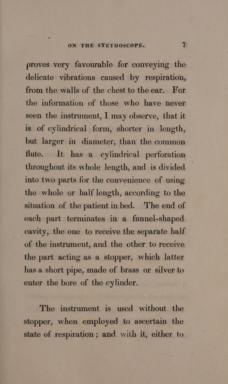 proves very favourable for conveying the delicate vibrations caused by respiration, from the walls of the chest to the ear. For the information of those who have never seen the instrument, I may observe, that it is of cylindrical form, shorter in length, but larger in diameter, than the common flute. It has a cylindrical perforation throughout its whole length, and is divided into two parts for the convenience of using the whole or half length, according to the situation of the patient in bed. The end of each part terminates in a funnel-shaped. cavity, the one to receive the separate half of the instrument, and the other to receive the part acting as a stopper, which latter has a short pipe, made of brass or silver to enter. the bore of the cylinder. The instrument is used without the stopper, when employed to ascertain the state of respiration; and with it, either to.