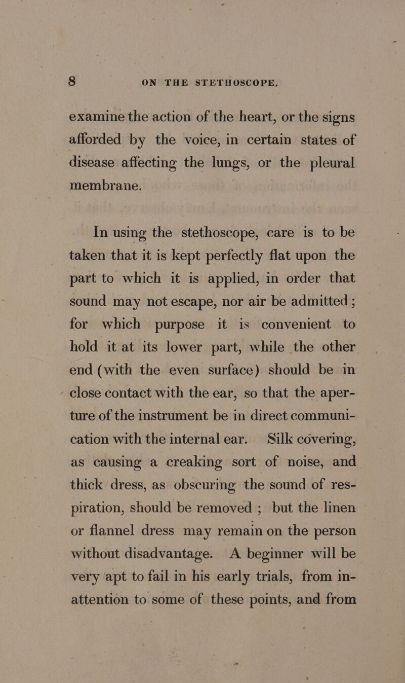 examine the action of the heart, or the signs afforded by the voice, in certain states of disease affecting the lungs, or the pleural membrane. In using the stethoscope, care is to be taken that it is kept perfectly flat upon the part to which it is applied, in order that sound may not escape, nor air be admitted ; for which purpose it is convenient to hold it at its lower part, while the other end (with the even surface) should be m - close contact with the ear, so that the aper- ture of the instrument be in direct communi- cation with the internal ear. Silk covering, as causing a creaking sort of noise, and thick dress, as obscuring the sound of res- piration, should be removed ; but the linen or flannel dress may remain on the person without disadvantage. A beginner will be very apt to fail in his early trials, from in- attention to some of these points, and from