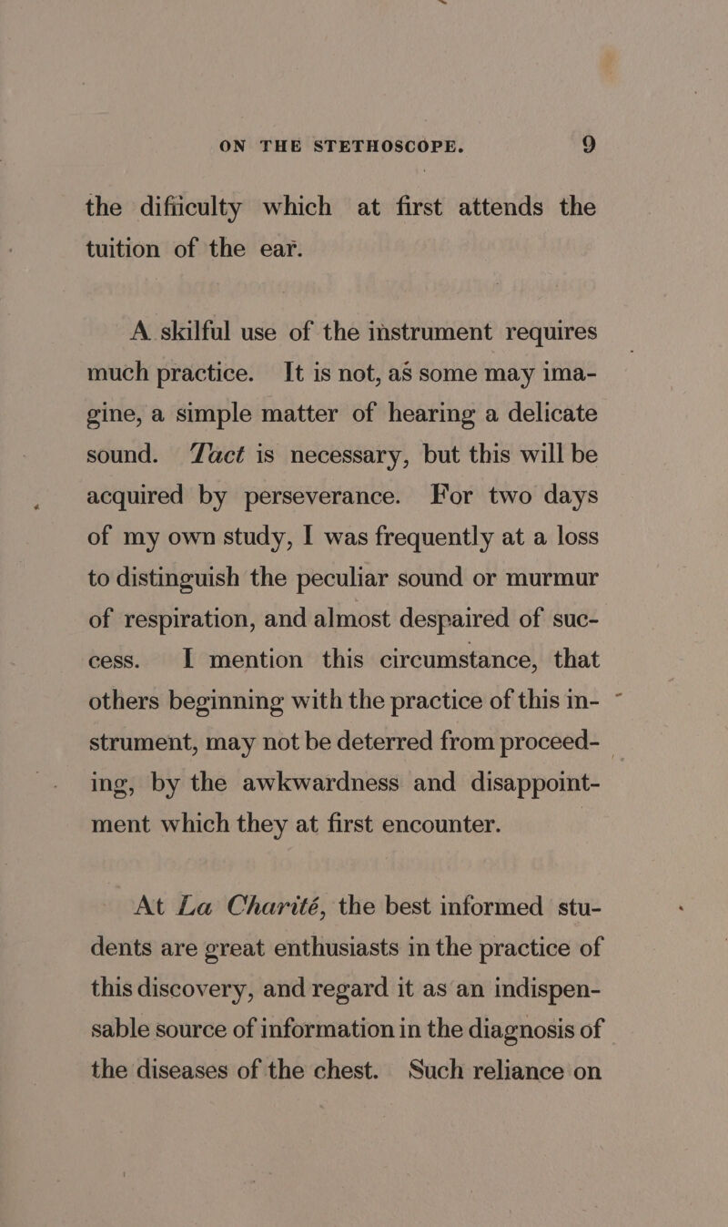 the difiiculty which at first attends the tuition of the ear. A skilful use of the instrument requires much practice. It is not, aS some may ima- gine, a simple matter of hearing a delicate sound. act is necessary, but this will be acquired by perseverance. For two days of my own study, I was frequently at a loss to distinguish the peculiar sound or murmur of respiration, and almost despaired of suc- cess. 1 mention this circumstance, that others beginning with the practice of this in- ing, by the awkwardness and disappoint- ment which they at first encounter. At La Charité, the best informed stu- dents are great enthusiasts im the practice of this discovery, and regard it as an indispen- sable source of information in the diagnosis of the diseases of the chest. Such reliance on 4