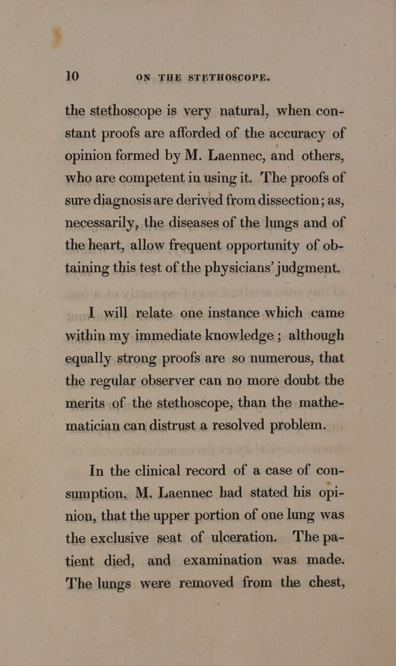 the stethoscope is very natural, when con- stant proofs are afforded of the accuracy of opinion formed by M. Laennec, and others, who are competent in using it. The proofs of sure diagnosis are derived from dissection; as, necessarily, the diseases of the lungs and of the heart, allow frequent opportunity of ob- taining this test of the physicians’ judgment. _..1 will relate one instance which came within my immediate knowledge ; although equally strong proofs are so numerous, that the regular observer can no more doubt the merits of the stethoscope, than the mathe- matician can distrust a resolved problem. In the clinical record of a case of con- sumption, M. Laennec had stated his opi- nion, that the upper portion of one lung was the exclusive seat of ulceration. The pa- tient died, and examination was made. The lungs were removed from the chest,