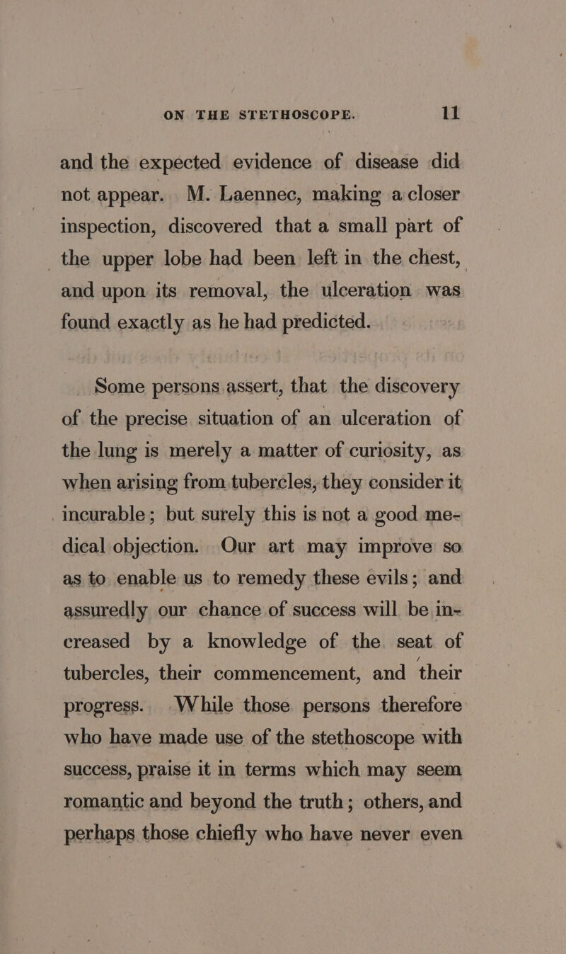 and the expected evidence of disease did not appear. M. Laennec, making a closer inspection, discovered that a small part of _the upper lobe had been left in the chest, and upon its removal, the ulceration was found exactly as he had predicted. Some persons assert, that the discovery of the precise situation of an ulceration of the lung is merely a matter of curiosity, as when arising from. tubercles, they consider it incurable; but surely this is not a good me- dical objection. Our art may improve so as to enable us to remedy these evils; and assuredly our chance of success will be in- creased by a knowledge of the seat of tubercles, their commencement, and their progress. While those persons therefore who have made use of the stethoscope with success, praise it in terms which may seem romantic and beyond the truth; others, and perhaps those chiefly who have never even