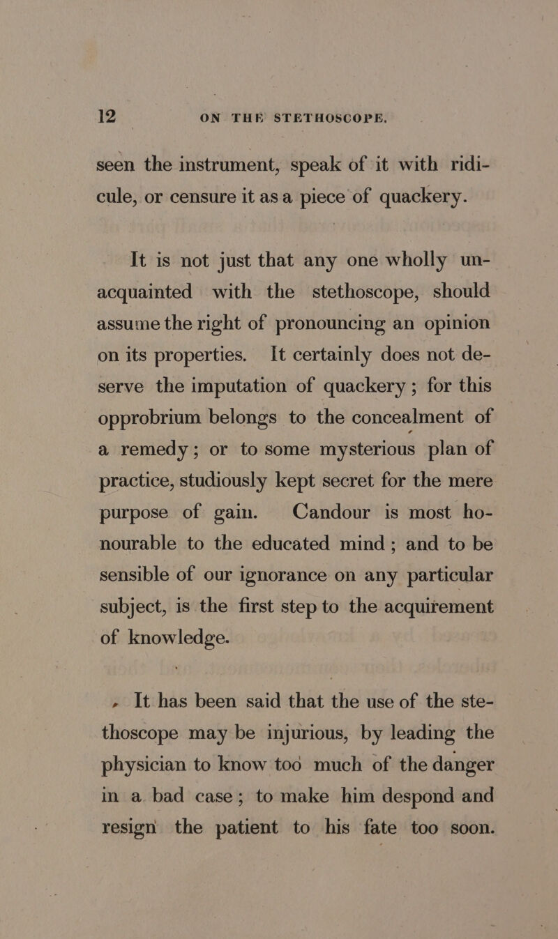 seen the instrument, speak of it with ridi- cule, or censure it asa piece of quackery. It is not just that any one wholly un- acquainted with the stethoscope, should assume the right of pronouncing an opinion on its properties. It certainly does not de- serve the imputation of quackery ; for this opprobrium belongs to the concealment of a remedy; or to some mysterious plan of practice, studiously kept secret for the mere purpose of gain. Candour is most ho- nourable to the educated mind ; and to be sensible of our ignorance on any particular subject, is the first step to the acquirement of knowledge. - It has been said that the use of the ste- thoscope may be injurious, by leading the physician to know tod much of the danger in a bad case; to make him despond and resign the patient to his fate too soon.