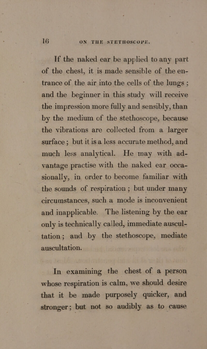 If the naked ear be applied to any part of the chest, it is made sensible of the en- trance of the air into the cells of the lungs ; and the beginner in this study will receive the impression more fully and sensibly, than by the medium of the stethoscope, because the vibrations are collected from a larger surface ; but it isa less accurate method, and much less analytical. He may with ad- vantage practise with the naked ear occa- sionally, in order to become familiar with the sounds of respiration ; but under many circumstances, such a mode is inconvenient and inapplicable. The listening by the ear only is technically cailed, immediate auscul- tation; and by the stethoscope, mediate auscultation. In examining the chest of a person whose respiration 1s calm. we should desire that it be made purposely quicker, and stronger; but not so audibly as to cause