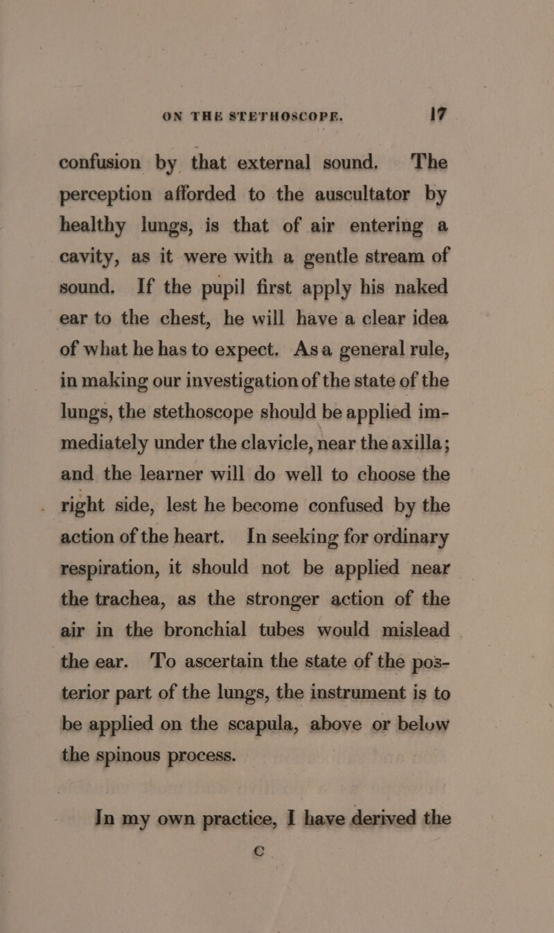 confusion by that external sound. The perception afforded to the auscultator by healthy lungs, is that of air entering a cavity, as it were with a gentle stream of sound. If the pupil first apply his naked ear to the chest, he will have a clear idea of what he has to expect. Asa general rule, in making our investigation of the state of the lungs, the stethoscope should be applied im- mediately under the clavicle, near the axilla; and the learner will do well to choose the right side, lest he become confused by the action of the heart. In seeking for ordinary respiration, it should not be applied near the trachea, as the stronger action of the air in the bronchial tubes would mislead | the ear. ‘To ascertain the state of the pos- terior part of the lungs, the instrument is to be applied on the scapula, above or beluw the spinous process. In my own practice, I have derived the e.