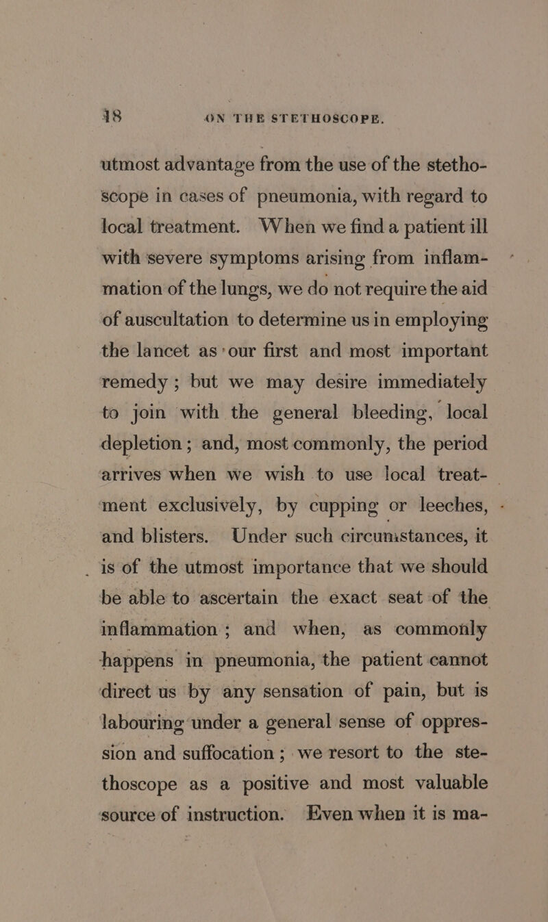 utmost advantage from the use of the stetho- scope in cases of pneumonia, with regard to local treatment. When we find a patient ill with severe symptoms arising from inflam- mation of the lungs, we do not require the aid of auscultation to determine us in employing the lancet as’ our first and most important remedy ; but we may desire immediately to join with the general bleeding, local depletion ; and, most commonly, the period arrives when we wish to use local treat- | ment exclusively, by cupping or leeches, - and blisters. Under such circumstances, it _ 1s of the utmost importance that we should be able to ascertain the exact seat of the inflammation ; and when, as commonly happens in pneumonia, the patient cannot direct us by any sensation of pain, but is labouring ‘under a general sense of oppres- sion and suffocation ; we resort to the ste- thoscope as a positive and most valuable source of instruction. ven when it is ma-