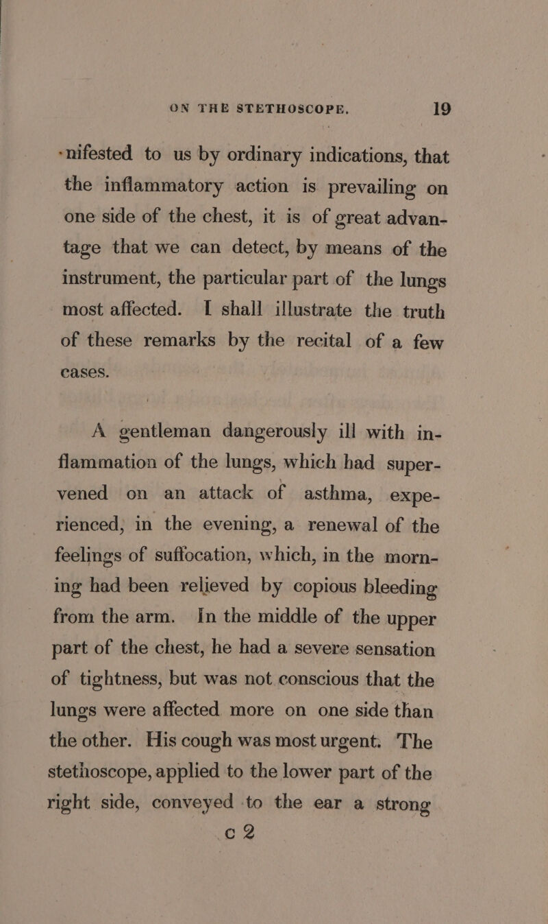 “nifested to us by ordinary indications, that the inflammatory action is prevailing on one side of the chest, it is of great advan- tage that we can detect, by means of the instrument, the particular part of the lungs most affected. I shall illustrate the truth of these remarks by the recital of a few cases. A gentleman dangerously ill with in- flammation of the lungs, which had_ super- vened on an attack of asthma, expe- rienced; in the evening, a renewal of the feelings of suffocation, which, in the morn- ing had been relieved by copious bleeding from the arm. In the middle of the upper part of the chest, he had a severe sensation of tightness, but was not conscious that the lungs were affected more on one side than the other. His cough was most urgent: The stetiioscope, applied to the lower part of the right side, conveyed to the ear a strong cf