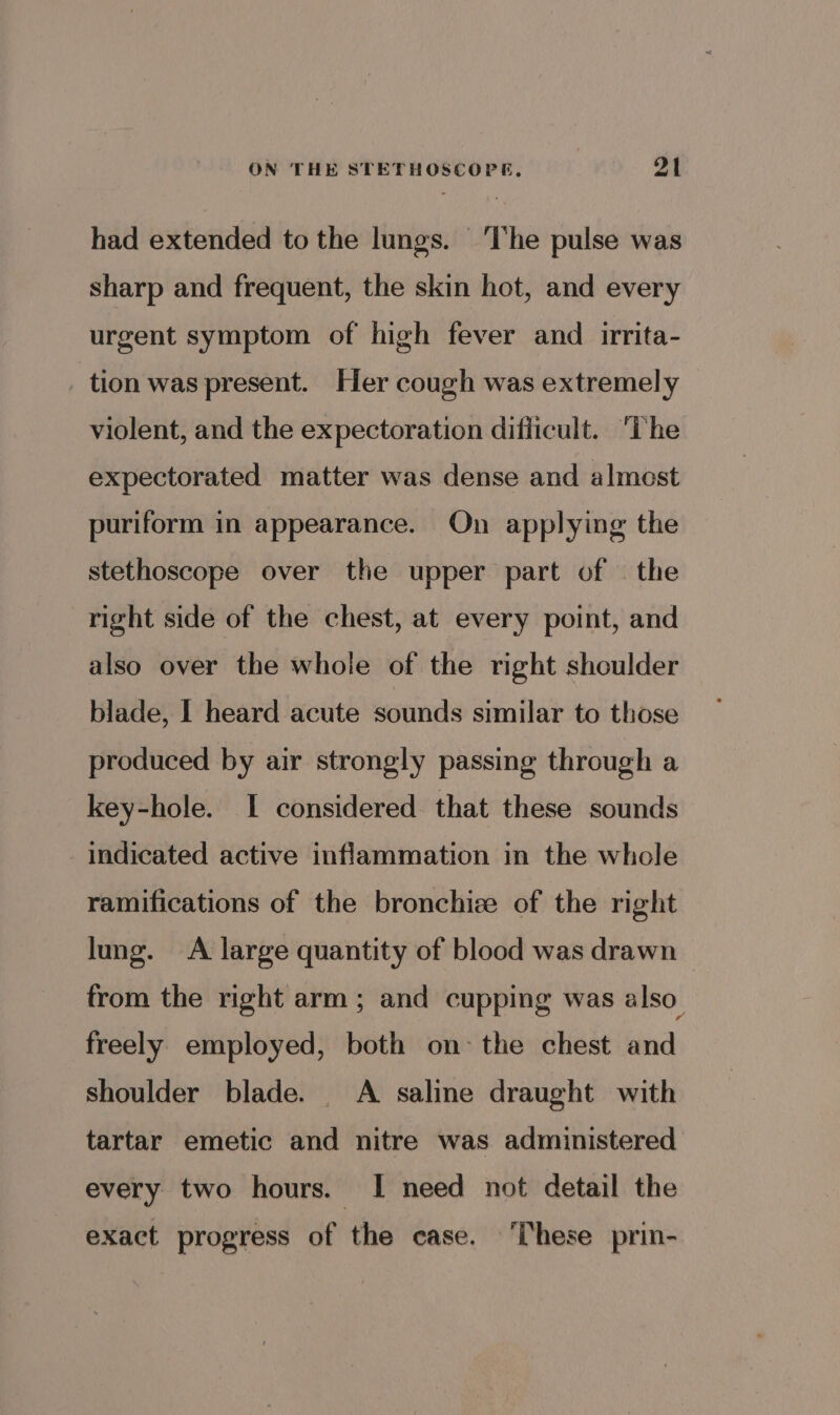 had extended to the lungs. ‘The pulse was sharp and frequent, the skin hot, and every urgent symptom of high fever and _irrita- tion was present. Her cough was extremely violent, and the expectoration difficult. The expectorated matter was dense and almost puriform in appearance. On applying the stethoscope over the upper part of | the right side of the chest, at every point, and also over the whole of the right shoulder blade, | heard acute sounds similar to those produced by air strongly passing through a key-hole. I considered that these sounds indicated active inflammation in the whole ramifications of the bronchize of the right lung. A large quantity of blood was drawn from the right arm ; and cupping was also_ freely employed, both on- the chest and shoulder blade. A saline draught with tartar emetic and nitre was administered every two hours. I need not detail the exact progress of the case. These prin-
