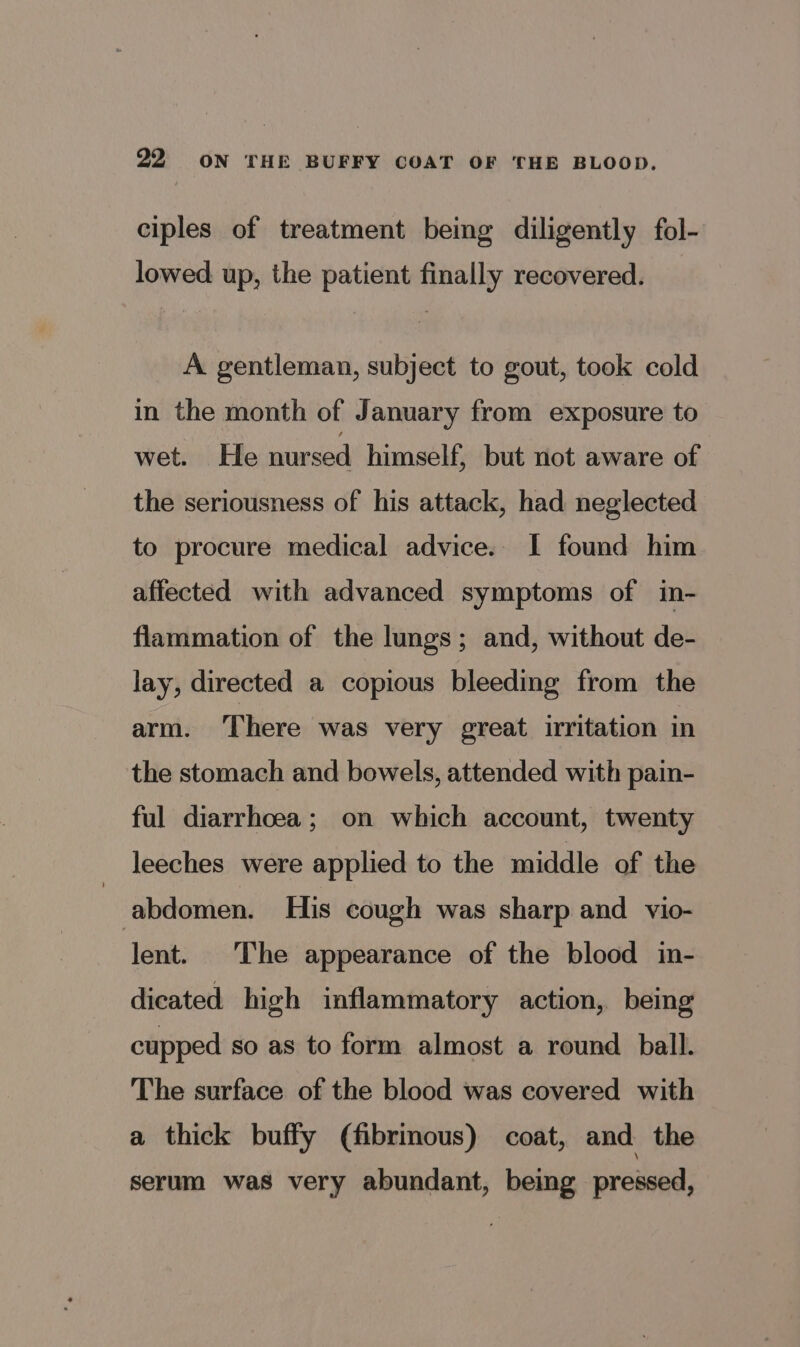 ciples of treatment being diligently fol- lowed up, the patient finally recovered. A gentleman, subject to gout, took cold in the month of January from exposure to wet. He nursed himself, but not aware of the seriousness of his attack, had neglected to procure medical advice. I found him affected with advanced symptoms of in- flammation of the lungs; and, without de- lay, directed a copious bleeding from the arm. There was very great irritation in the stomach and bowels, attended with pain- ful diarrhoea; on which account, twenty leeches were applied to the middle of the abdomen. His cough was sharp and vio- lent. The appearance of the blood in- dicated high inflammatory action, being cupped so as to form almost a round ball. The surface of the blood was covered with a thick buffy (fibrinous) coat, and the serum was very abundant, being pressed,