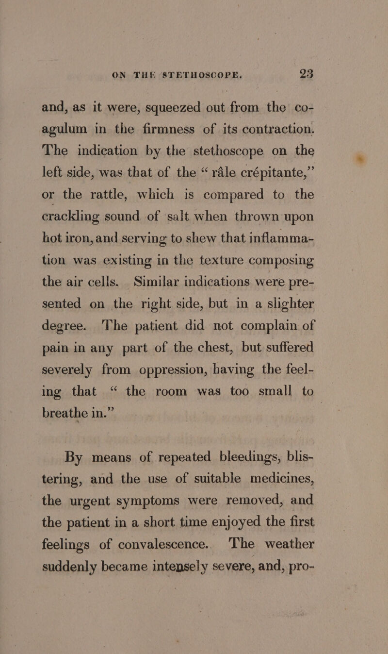 and, as it were, squeezed out from the co- agulum in the firmness of its contraction. The indication by the stethoscope on the left side, was that of the “rale crépitante,” or the rattle, which is compared to the crackling sound of salt when thrown upon hot iron, and serving to shew that inflamma- tion was existing in the texture composing the air cells. Similar indications were pre- sented on the right side, but in a slighter degree. The patient did not complain of pain in any part of the chest, but suffered severely from oppression, having the feel- ing that “ the room was too small to | breathe in.” By means of repeated bleedings, blis- tering, and the use of suitable medicines, the urgent symptoms were removed, and the patient in a short time enjoyed the first feelings of convalescence.. The weather suddenly became intepsely severe, and, pro-