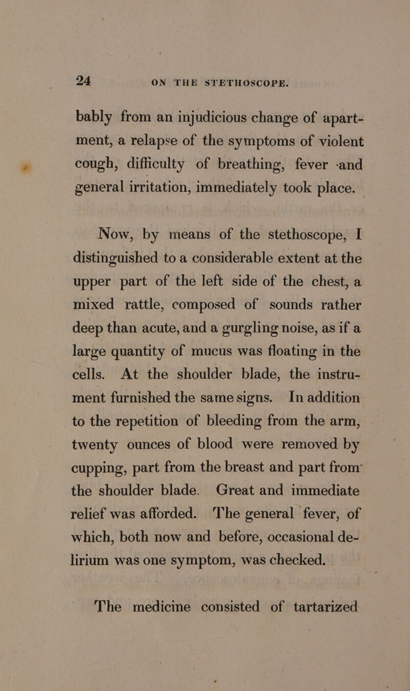 bably from an injudicious change of apart- ment, a relapse of the symptoms of violent cough, difficulty of breathing, fever -and general irritation, immediately took place. — Now, by means of the stethoscope, I distinguished to a considerable extent at the upper part of the left side of the chest, a mixed rattle, composed of sounds rather deep than acute, and a gurgling noise, as if a large quantity of mucus was floating in the cells. At the shoulder blade, the instru- ment furnished the same signs. In addition to the repetition of bleeding from the arm, twenty ounces of blood were removed by cupping, part from the breast and part from the shoulder blade. Great and immediate relief was afforded. The general fever, of which, both now and before, occasional de- lirium was one symptom, was checked. | The medicine consisted of tartarized