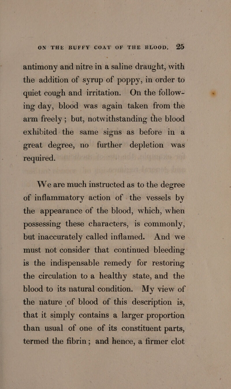 antimony and nitre in a saline draught, with the addition of syrup of poppy, in order to quiet cough and irritation. On the follow- ing day, blood was again taken from the arm freely ; but, notwithstanding the blood | exhibited the same signs as before in a great degree, no further depletion was ~ required. We are much instructed as to the degree of inflammatory action of . the vessels by the appearance of the blood, which, when possessing these characters, is commonly, but inaccurately called inflamed. And we must not consider that continued bleeding is the indispensable remedy for restoring the circulation to a healthy state, and the blood to its natural condition. My view of the nature of blood of this description is, that it simply contains a larger proportion than usual of one of its constituent parts, termed the fibrin; and hence, a firmer clot