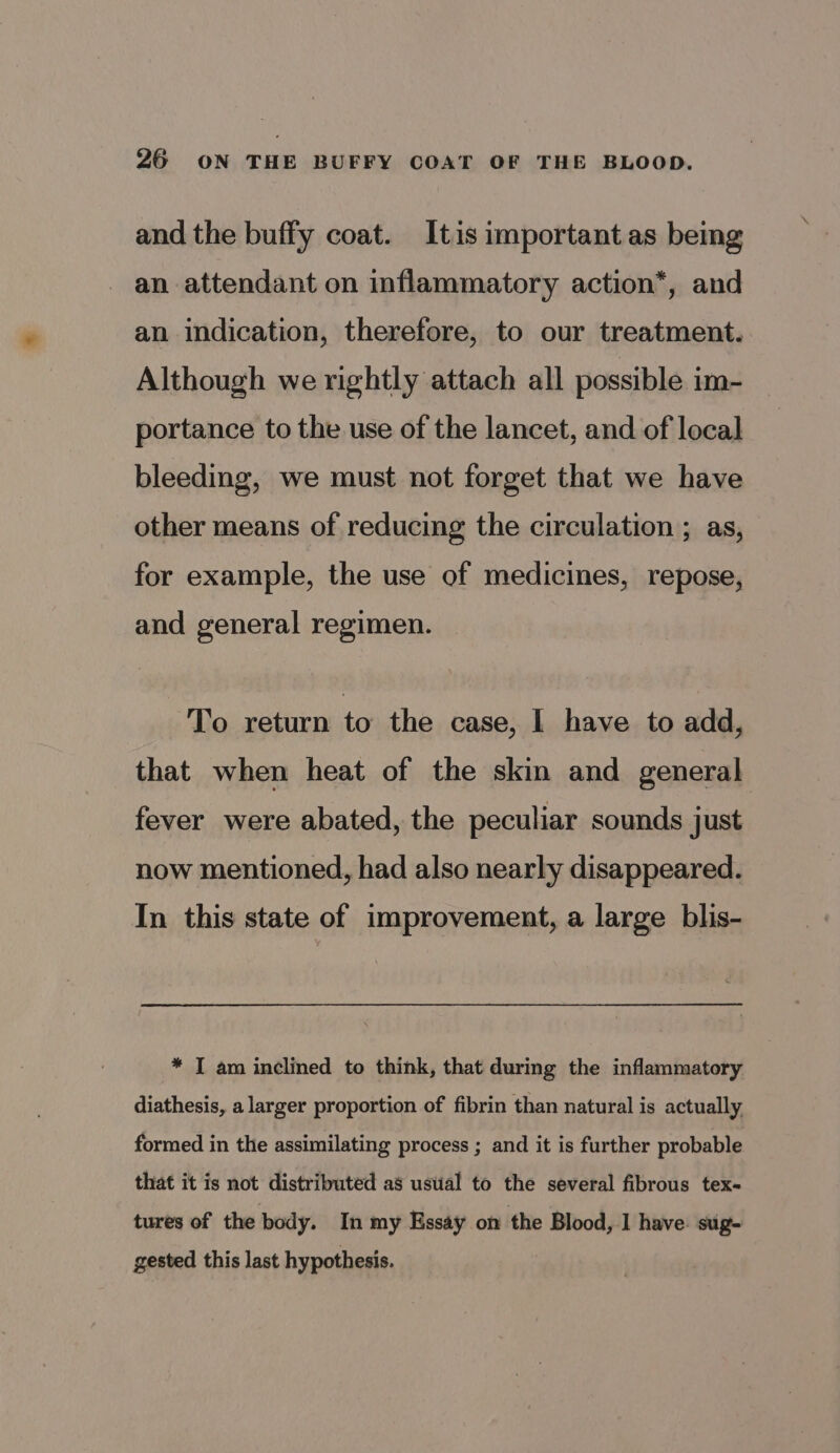 and the buffy coat. Itis important as being an attendant on inflammatory action*, and an indication, therefore, to our treatment. Although we rightly attach all possible im- portance to the use of the lancet, and of local bleeding, we must not forget that we have other means of reducing the circulation ; as, for example, the use of medicines, repose, and general regimen. To return to the case, I have to add, that when heat of the skin and general fever were abated, the peculiar sounds just now mentioned, had also nearly disappeared. In this state of improvement, a large blis- * I am inclined to think, that during the inflammatory diathesis, a larger proportion of fibrin than natural is actually formed in the assimilating process ; and it is further probable that it is not distributed as ustial to the several fibrous tex- tures of the body. In my Essay on the Blood, I have: sug- gested this last hypothesis.