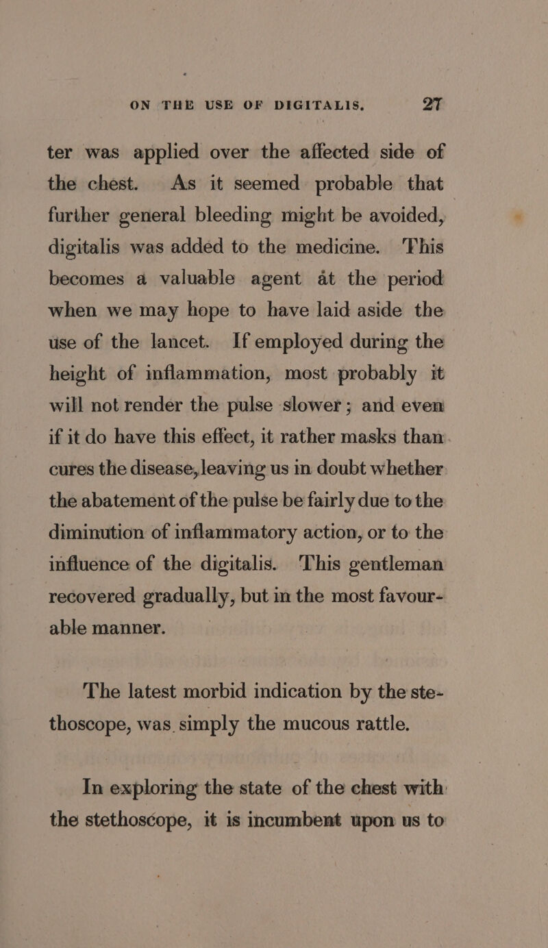 ON THE USE OF DIGITALIS. QT ter was applied over the affected side of the chest. As it seemed probable that further general bleeding might be avoided, digitalis was added to the medicine. This becomes a valuable agent at the period when we may hope to have laid aside the use of the lancet. If employed during the height of inflammation, most probably it will not render the pulse slower; and even if it do have this effect, it rather masks than cures the disease, leaving us in doubt whether. the abatement of the pulse be fairly due to the diminution of inflammatory action, or to the influence of the digitalis. ‘This gentleman recovered gradually, but in the most favour- able manner. The latest morbid indication by the ste- thoscope, was. simply the mucous rattle. In exploring the state of the chest with the stethoscope, it is incumbent upon us to