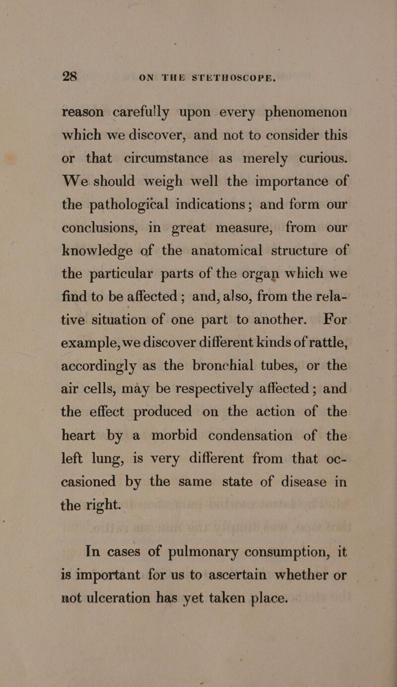 reason carefully upon every phenomenon which we discover, and not to consider this or that circumstance as merely curious. We should weigh well the importance of the pathological indications; and form our conclusions, in great measure, from our knowledge of the anatomical structure of the particular parts of the organ which we find to be affected ; and, also, from the rela- tive situation of one part to another. For example, we discover different kinds of rattle, accordingly as the bronchial tubes, or the air cells, may be respectively aflected ; and the effect produced on the action of the heart by a morbid condensation of the left lung, is very different from that oc- casioned by the same state of disease in the right. In cases of pulmonary consumption, it is important for us to ascertain whether or not ulceration has yet taken place.