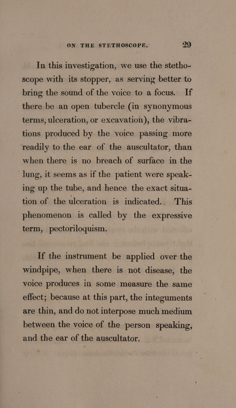In this investigation, we use the stetho- scope with its stopper, as serving better to bring the sound of the voice to a focus. If there be an open tubercle (in synonymous terms, ulceration, or excavation), the vibra- tions produced by the voice passing more readily to the ear of the auscultator, than when there is no breach of surface in the lung, it seems as if the patient were speak- ing up the tube, and hence the exact situa- tion of the ulceration is indicated.. This phenomenon is called by the expressive term, pectoriloquism. If the instrument be applied over the windpipe, when there is not disease, the voice produces in some measure the same effect; because at this part, the integuments are thin, and do not interpose much medium between the voice of the person speaking, and the ear of the auscultator.