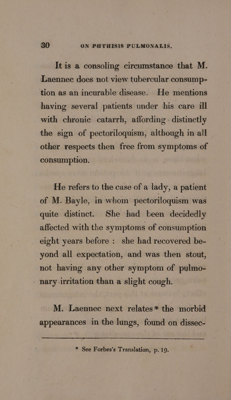 It is a consoling circumstance that M. Laennec does not view tubercular consump- tion as an incurable disease. He mentions having several patients under his care ill with chronic catarrh, aflording - distinctly the sign of pectoriloquism, although in all other respects then free from symptoms of consumption. He refers to the case of a lady, a patient of M. Bayle, in whom pectoriloquism was quite distinct. She had been decidedly affected with the symptoms of consumption eight years before : she had recovered be- yond all expectation, and was then stout, not having any other symptom of pulmo- nary -irritation than a slight cough. M. Laennec next relates* the morbid appearances in the lungs, found on dissec- * See Forbes’s Translation, p. 19.