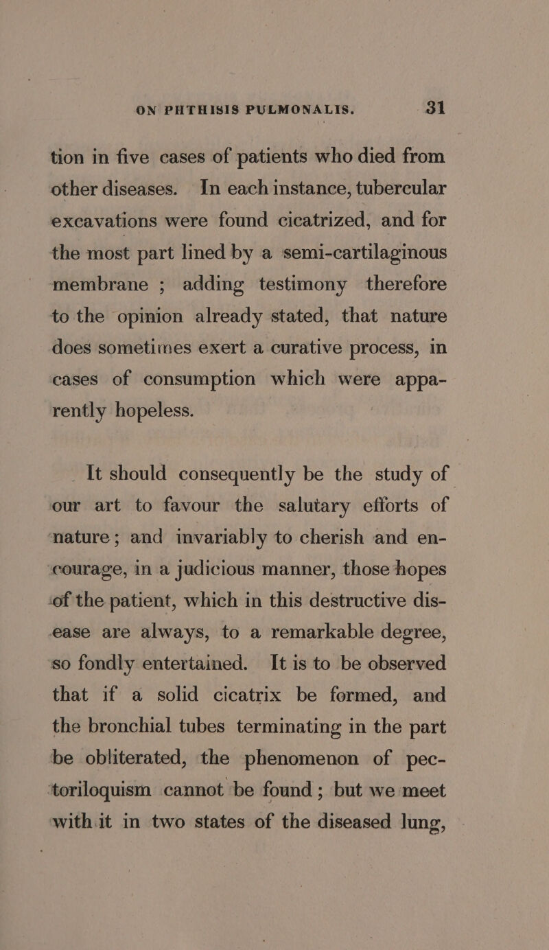 tion in five cases of patients who died from other diseases. In each instance, tubercular excavations were found cicatrized, and for the most part lined by a semi-cartilaginous membrane ; adding testimony therefore to the opinion already stated, that nature does sometimes exert a curative process, in cases of consumption which were appa- rently hopeless. _ It should consequently be the study of our art to favour the salutary efforts of nature; and invariably to cherish and en- courage, in a judicious manner, those hopes ‘of the patient, which in this destructive dis- ease are always, to a remarkable degree, so fondly entertained. It is to be observed that if a solid cicatrix be formed, and the bronchial tubes terminating in the part be obliterated, the phenomenon of pec- ‘toriloquism cannot be found ; but we meet with.it in two states of the diseased lung,