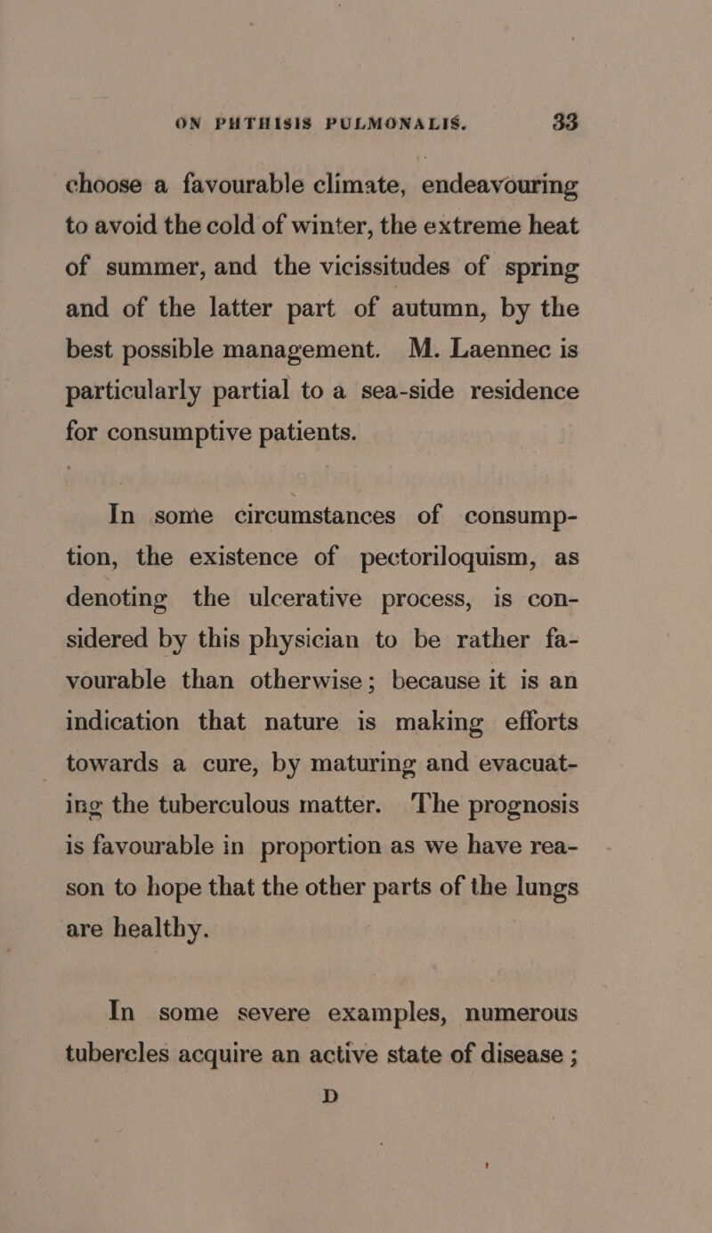 choose a favourable climate, endeavouring to avoid the cold of winter, the extreme heat of summer, and the vicissitudes of spring and of the latter part of autumn, by the best possible management. M. Laennec is particularly partial to a sea-side residence for consumptive patients. In some circumstances of consump- tion, the existence of pectoriloquism, as denoting the ulcerative process, is con- sidered by this physician to be rather fa- vourable than otherwise; because it is an indication that nature is making efforts _ towards a cure, by maturing and evacuat- ing the tuberculous matter. ‘The prognosis is favourable in proportion as we have rea- son to hope that the other parts of the lungs are healthy. | In some severe examples, numerous tubercles acquire an active state of disease ; D