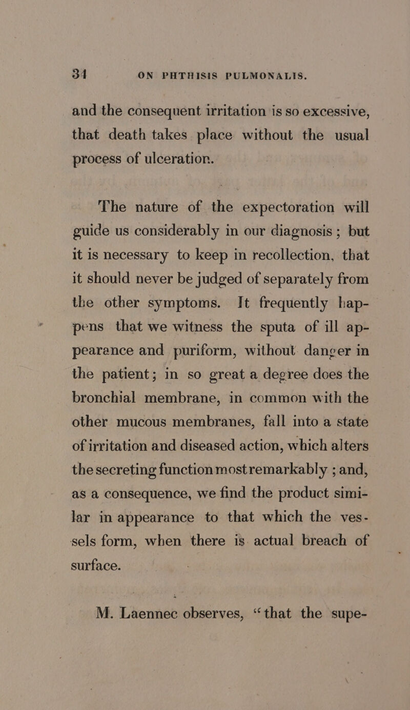 and the consequent irritation is so excessive, that death takes place without the usual process of ulceration. The nature of the expectoration will guide us considerably in our diagnosis ; but It is necessary to keep in recollection, that it should never be judged of separately from the other symptoms. It frequently hap- pens that we witness the sputa of ill ap- pearance and puriform, without. danger in the patient; in so great a degree does the bronchial membrane, in common with the other mucous membranes, fall into a state of irritation and diseased action, which alters the secreting function mostremarkably ; and, as a consequence, we find the product simi- lar in appearance to that which the ves- sels form, when there is: actual breach of surface. M. Laennec observes, “that the supe-