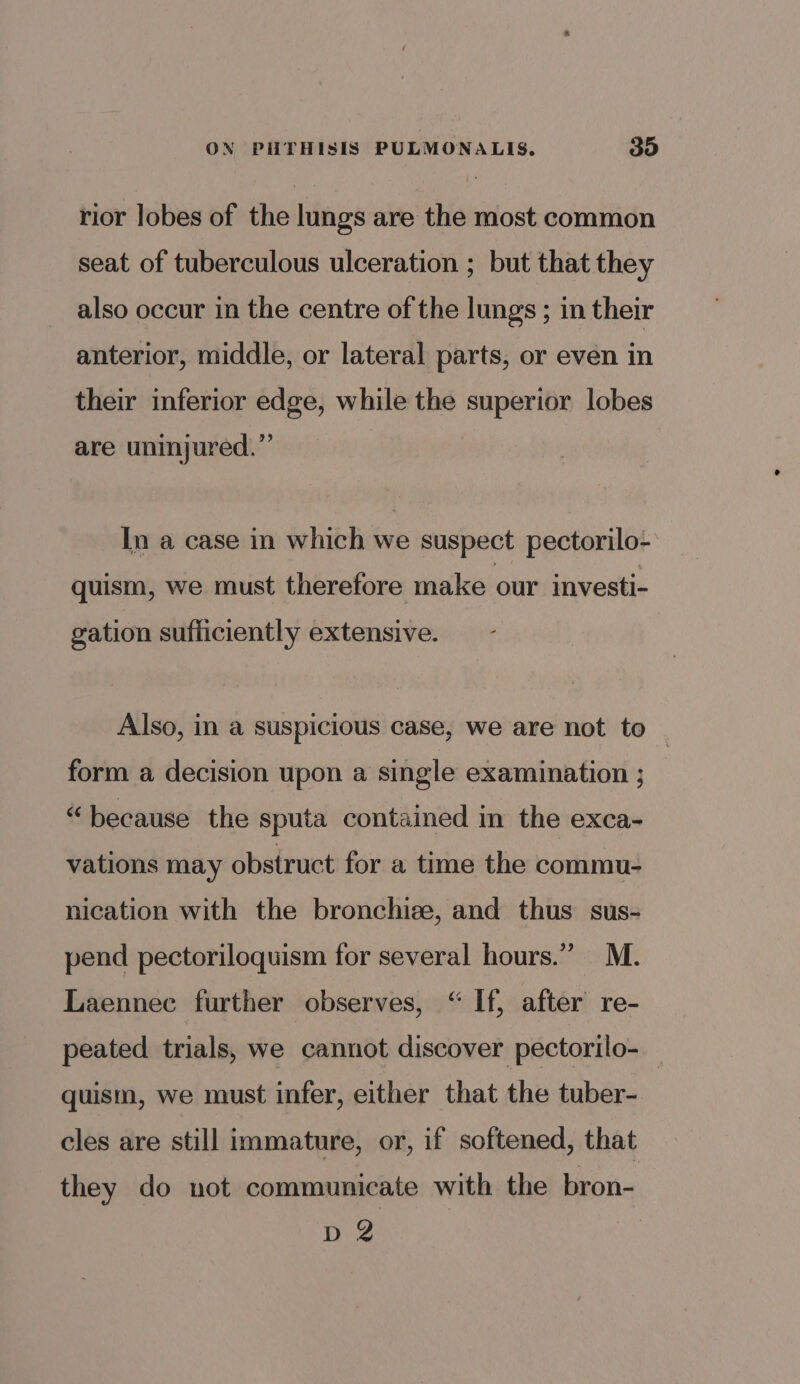 rior lobes of the lungs are the most common seat of tuberculous ulceration ; but that they also occur in the centre of the lungs ; in their anterior, middle, or lateral parts, or even in their inferior edge, while the superior lobes are uninjured.” In a case in which we suspect pectorilo- quism, we must therefore make our investi- gation sufiiciently extensive. - Also, in a suspicious case, we are not to form a decision upon a single examination ; “because the sputa contained in the exca- vations may obstruct for a time the commu- nication with the bronchize, and thus sus- pend pectoriloquism for several hours.” M. Laennec further observes, “ If, after re- peated trials, we cannot discover pectorilo- quism, we must infer, either that the tuber- cles are still immature, or, if softened, that they do not communicate with the bron- D2