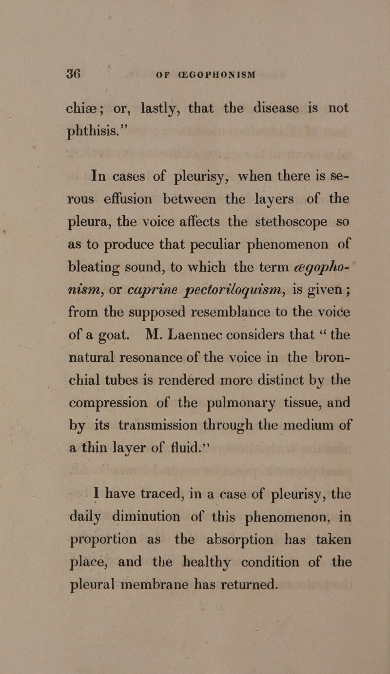 chiz; or, lastly, that the disease is not _phthisis.” In cases of pleurisy, when there is se- rous effusion between the layers of the pleura, the voice affects the stethoscope so as to produce that peculiar phenomenon of bleating sound, to which the term @gopho- nism, or caprine pectoriloquism, is given ; from the supposed resemblance to the voice of a goat. M. Laennec considers that “ the natural resonance of the voice in the bron- chial tubes is rendered more distinct by the compression of the pulmonary tissue, and by its transmission through the medium of a thin layer of fluid.” I have traced, in a case of pleurisy, the daily diminution of this phenomenon, in proportion as the absorption has taken place, and the healthy condition of the pleural membrane has returned.