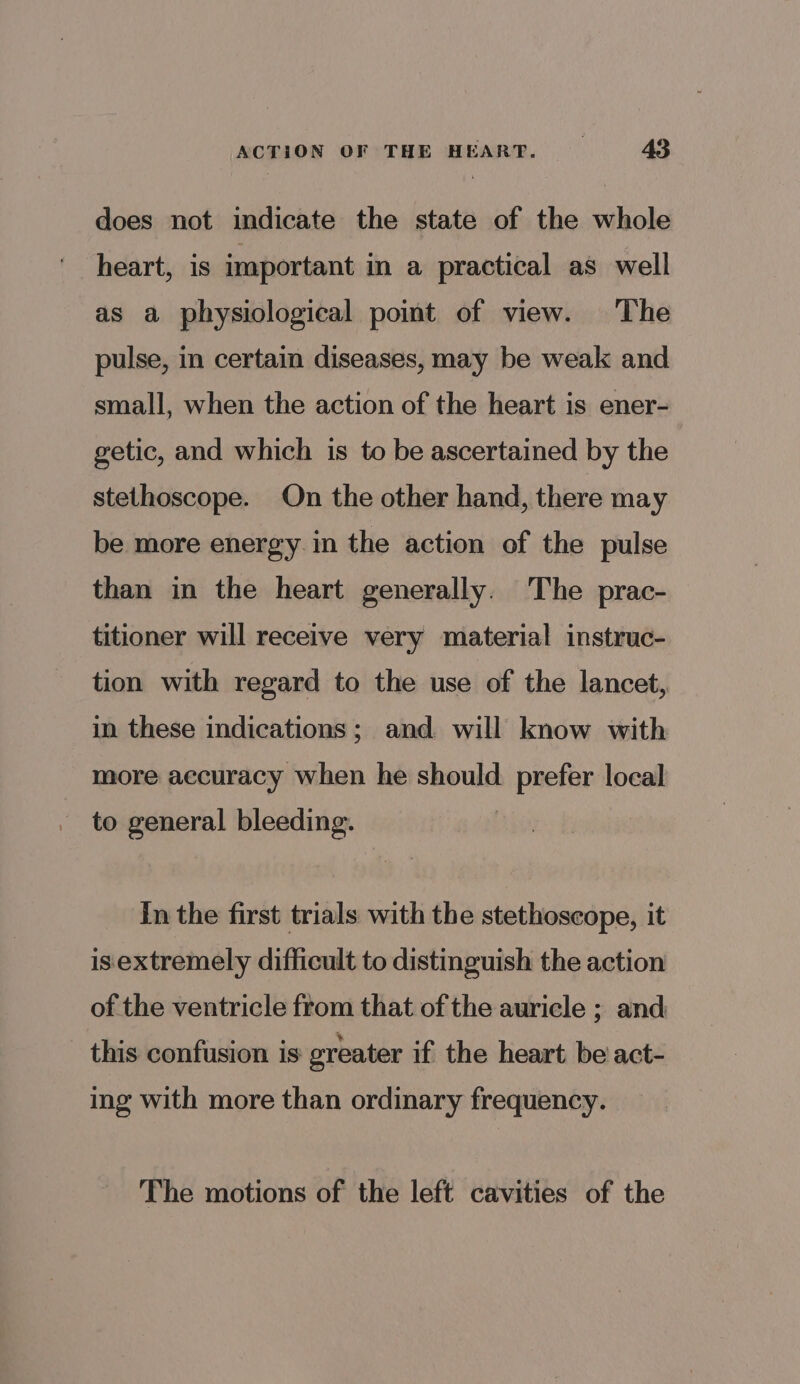 does not indicate the state of the whole heart, 1s important in a practical as well as a physiological point of view. The pulse, in certain diseases, may be weak and small, when the action of the heart is ener- getic, and which is to be ascertained by the stethoscope. On the other hand, there may be more energy in the action of the pulse than in the heart generally. The prac- titioner will receive very material instruc- tion with regard to the use of the lancet, in these indications; and will know with more aecuracy when he should. prefer local to general bleeding. In the first trials with the stethoscope, it isextremely difficult to distinguish the action of the ventricle from that of the auricle ; and this confusion is: greater if the heart be act- ing with more than ordinary frequency. The motions of the left cavities of the