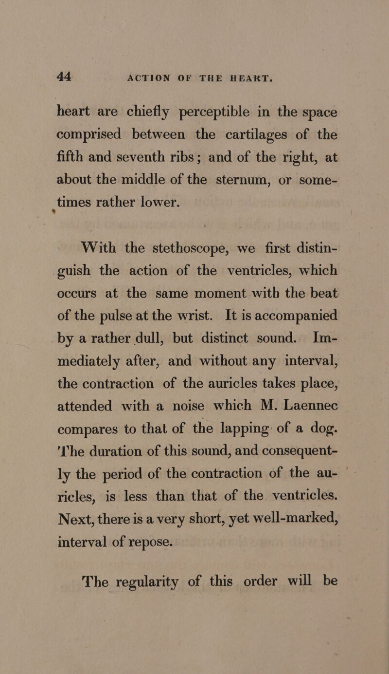 heart are chiefly perceptible in the space comprised between the cartilages of the fifth and seventh ribs; and of the right, at about the middle of the sternum, or some- times rather lower. With the stethoscope, we first distin- guish the action of the ventricles, which occurs at the same moment with the beat of the pulse at the wrist. It is accompanied by a rather dull, but distinct sound.. Im- mediately after, and without any interval, the contraction of the auricles takes place, attended with a noise which M. Laennec compares to that of the lapping of a dog. ‘The duration of this sound, and consequent- ly the period of the contraction of the au- ricles, 1s less than that of the ventricles. Next, there is a very short, yet well-marked, interval of repose. The regularity of this order will be