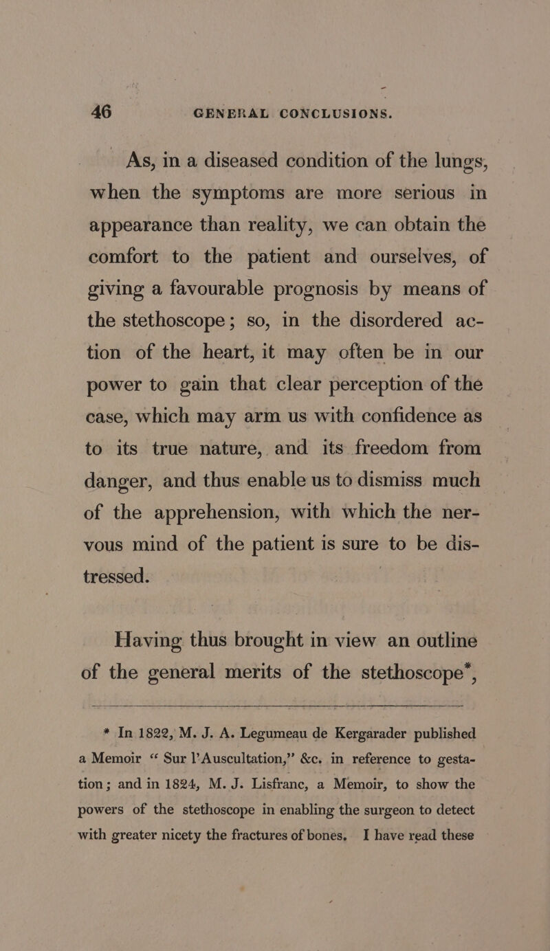 =- 46 GENERAL CONCLUSIONS. _ As, in a diseased condition of the lungs, when the symptoms are more serious in appearance than reality, we can obtain the comfort to the patient and ourselves, of giving a favourable prognosis by means of the stethoscope; so, in the disordered ac- tion of the heart, it may often be in our power to gain that clear perception of the case, which may arm us with confidence as to its true nature, and its freedom from danger, and thus enable us to dismiss much of the apprehension, with which the ner- vous mind of the patient is sure to be dis- tressed. Having thus brought in view an outline of the general merits of the stethoscope’, * In 1822, M. J. A. Legumeau de Kergarader published a Memoir “ Sur l’Auscultation,” &amp;c. in reference to gesta- tion; and in 1824, M. J. Lisfranc, a Memoir, to show the powers of the stethoscope in enabling the surgeon to detect with greater nicety the fractures of bones. I have read these