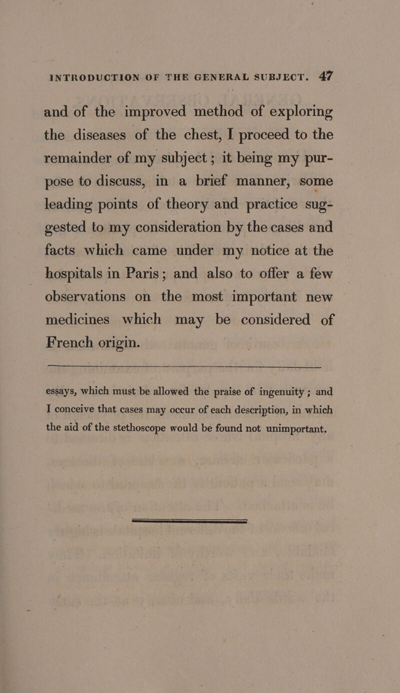 and of the improved method of exploring the diseases of the chest, I proceed to the remainder of my subject ; it being my pur- pose to discuss, in a brief manner, some leading points of theory and practice sug- gested to my consideration by the cases and facts which came under my notice at the hospitals in Paris; and also to offer a few observations on the most important new medicines which may be considered of French origin. essays, which must be allowed the praise of ingenuity ; and I conceive that cases may occur of each description, in which the aid of the stethoscope would be found not unimportant.