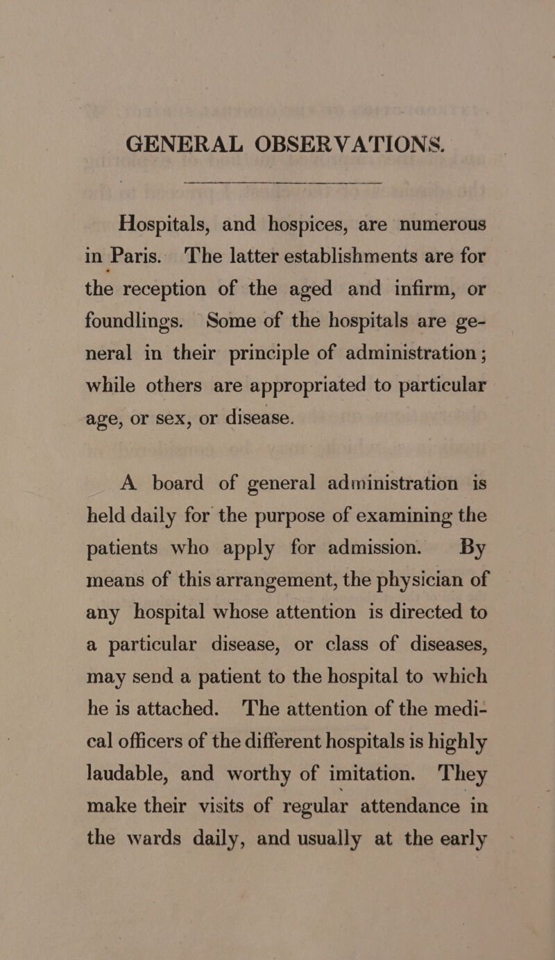 GENERAL OBSERVATIONS. i Hospitals, and hospices, are numerous in Paris. The latter establishments are for the reception of the aged and infirm, or foundlings. Some of the hospitals are ge- neral in their principle of administration ; while others are appropriated to particular age, or sex, or disease. A board of general administration is held daily for the purpose of examining the patients who apply for admission. By means of this arrangement, the physician of any hospital whose attention is directed to a particular disease, or class of diseases, may send a patient to the hospital to which he is attached. The attention of the medi- cal officers of the different hospitals is highly laudable, and worthy of imitation. They make their visits of regular attendance in the wards daily, and usually at the early