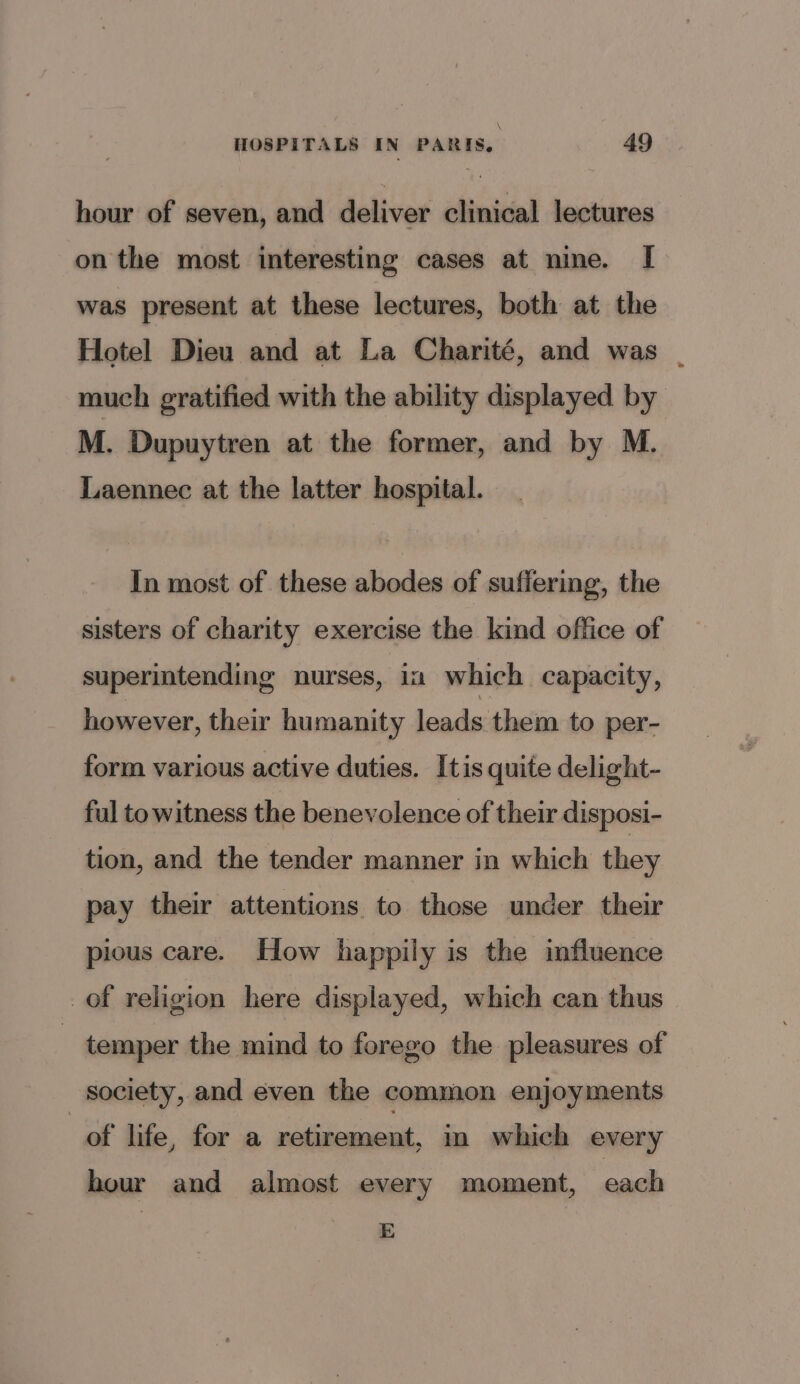 hour of seven, and deliver clinical lectures on the most interesting cases at nine. [ was present at these lectures, both at the Hotel Dieu and at La Charité, and was - much gratified with the ability displayed by M. Dupuytren at the former, and by M. Laennec at the latter hospital. In most of these abodes of suffering, the sisters of charity exercise the kind office of superintending nurses, in which capacity, however, their humanity leads them to per- form various active duties. Itis quite delight- ful to witness the benevolence of their disposi- tion, and the tender manner in which they pay their attentions to those under their pious care. How happily is the influence of religion here displayed, which can thus | temper the mind to forego the pleasures of society, and even the common enjoyments of life, for a retirement, in which every hour and almost every moment, each E