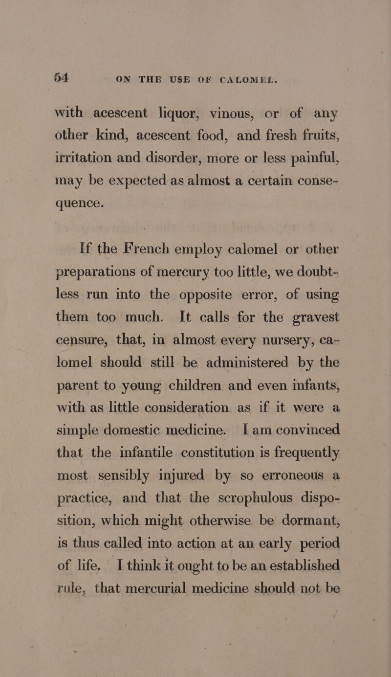 with acescent liquor, vinous, or of any other kind, acescent food, and fresh fruits, irritation and disorder, more or less painful, may be expected as almost a certain conse- quence. If the French employ calomel or other preparations of mercury too little, we doubt- less run into the opposite error, of using them too much. It calls for the eravest censure, that, in almost every nursery, ca~ lomel should still be administered by the parent to young children and even infants, with as little consideration as if it were a simple domestic medicine. [am convinced that the infantile constitution is frequently most sensibly injured by so erroneous a. practice, and that the scrophulous dispo- sition, which might otherwise be dormant, is thus called into action at an early period of life. I think it ought to be an established rule, that mercurial medicine should not be !
