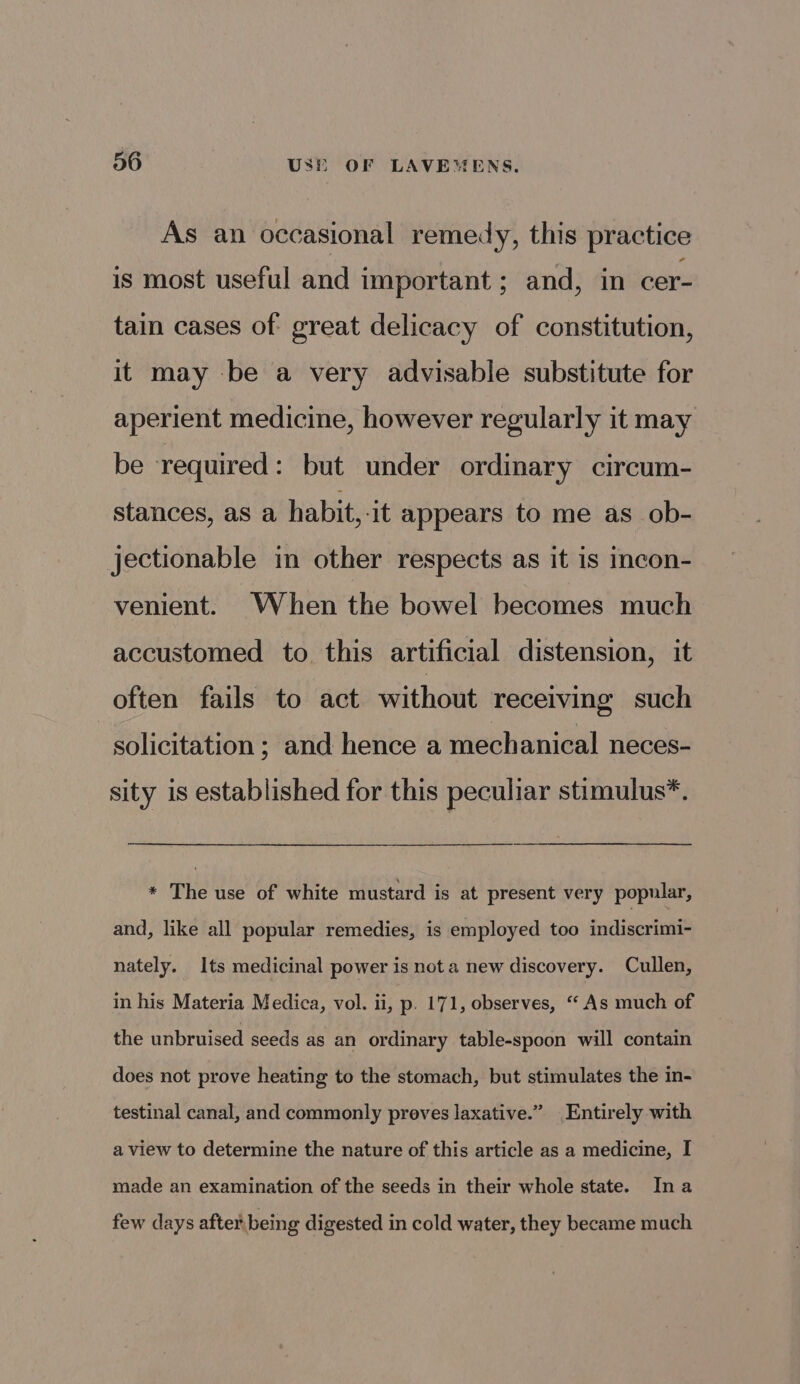 As an occasional remedy, this practice is most useful and important ; and, in cer- tain cases of great delicacy of constitution, it may be a very advisable substitute for aperient medicine, however regularly it may be required: but under ordinary circum- stances, as a habit,-it appears to me as ob- jectionable in other respects as it is incon- venient. When the bowel becomes much accustomed to this artificial distension, it often fails to act without receiving such solicitation ; and hence a mechanical neces- sity is established for this peculiar stimulus*. * The use of white mustard is at present very popular, and, like all popular remedies, is employed too indiscrimi- nately. Its medicinal power is not a new discovery. Cullen, in his Materia Medica, vol. ii, p. 171, observes, “ As much of the unbruised seeds as an ordinary table-spoon will contain does not prove heating to the stomach, but stimulates the in- testinal canal, and commonly preves laxative.” Entirely with a view to determine the nature of this article as a medicine, I made an examination of the seeds in their whole state. Ina few days after being digested in cold water, they became much