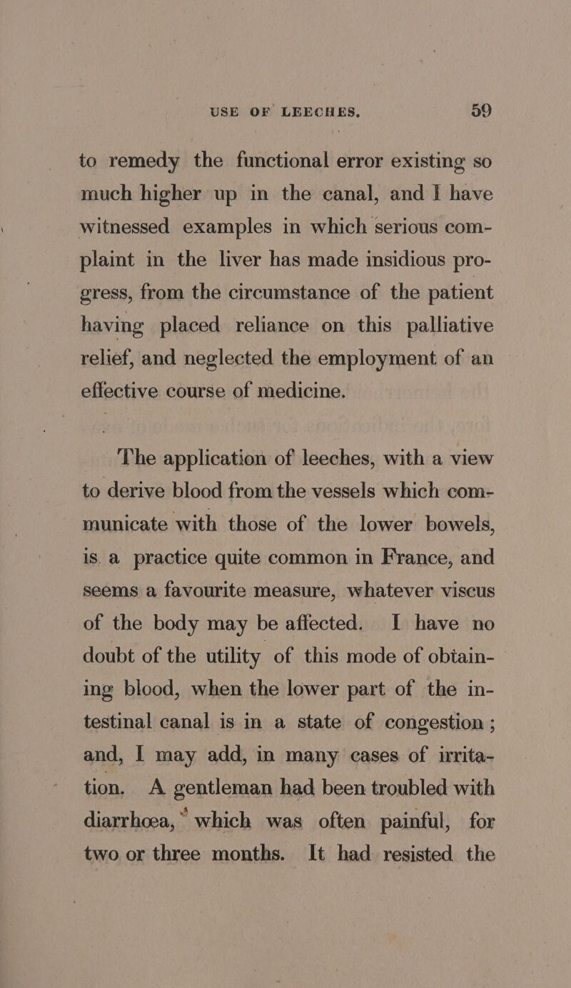 to remedy the functional error existing so much higher up in the canal, and I have witnessed examples in which serious com- plait in the liver has made insidious pro- gress, from the circumstance of the patient having placed reliance on this palliative relief, and neglected the employment of an effective course of medicine. The application of leeches, with a view to derive blood from the vessels which com- municate with those of the lower bowels, is. a practice quite common in France, and seems a favourite measure, whatever viscus of the body may be affected. I have no doubt of the utility of this mode of obiain- ing blood, when the lower part of the in- testinal canal is in a state of congestion ; and, I may add, in many cases of irita- tion, A gentleman had been troubled with diarrhoea,” which was often painful, for two or three months. It had resisted the