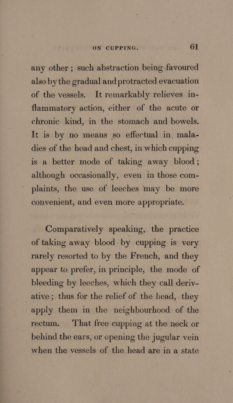 any other ; such abstraction being favoured also by the gradual and protracted evacuation of the vessels. It remarkably relieves in- flammatory action, either of the acute or chronic kind, in the stomach and bowels. It is by no means so effectual in. mala- dies of the head and chest, in which cupping is a better mode of taking away blood ; although occasionally, even in those com- plaints, the use of leeches may ‘be more convenient, and even more appropriate. Comparatively speaking, the practice of taking away blood by cupping is very rarely resorted to by the French, and they appear to prefer, in principle, the mode of bleeding by leeches, which they call deriv- ative; thus for the relief of the head, they apply them in the neighbourhood of the rectum. ‘That free cupping at the neck or behind the ears, or opening the jugular vein when the vessels of the head are in a state