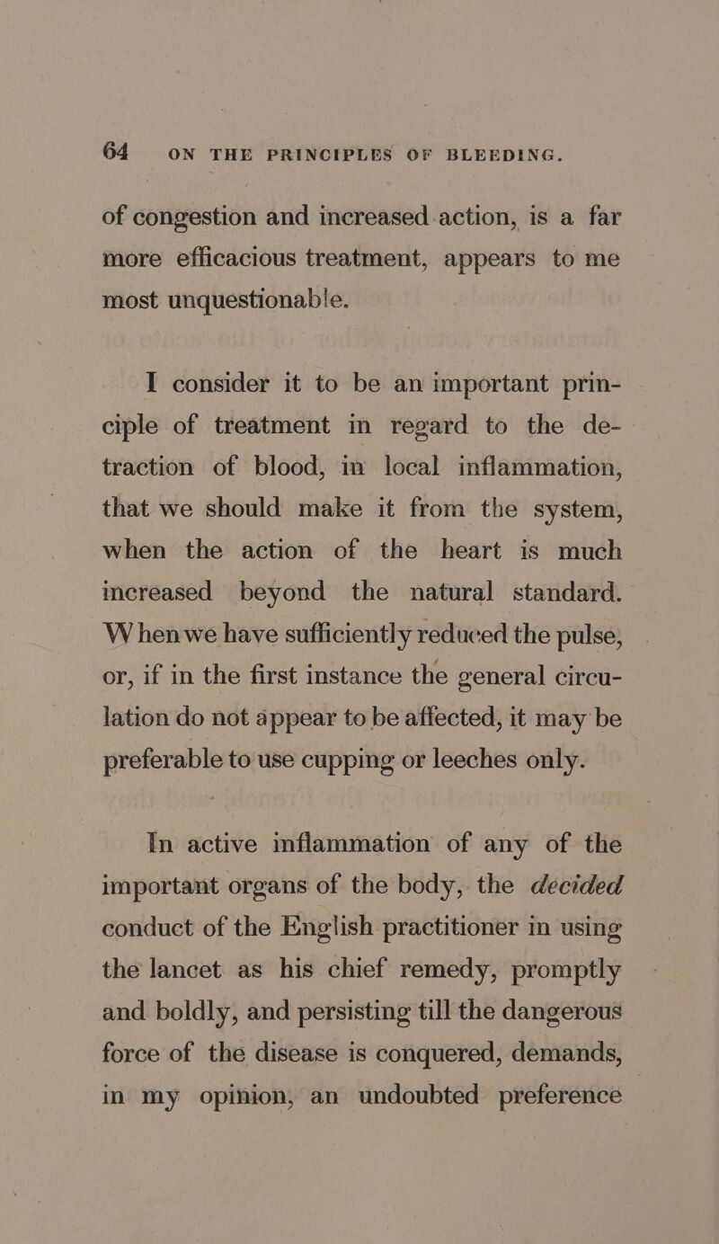 64 ON THE PRINCIPLES OF BLEEDING. of congestion and increased action, is a far more efficacious treatment, appears to me most unquestionable. I consider it to be an important prin- ciple of treatment in regard to the de- traction of blood, in local inflammation, that we should make it from the system, when the action of the heart is much increased beyond the natural standard. W henwe have sufficiently reduced the pulse, or, if in the first instance the general circu- lation do not appear to be affected, it may be preferable to use cupping or leeches only. In active inflammation of any of the important organs of the body, the decided conduct of the English practitioner in using the lancet as his chief remedy, promptly and boldly, and persisting till the dangerous force of the disease is conquered, demands, in my opinion, an undoubted preference