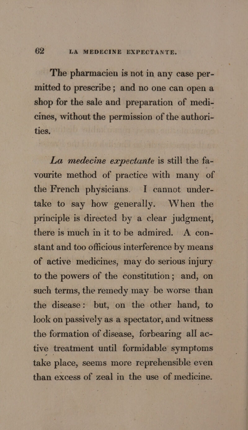 62 LA MEDECINE EXPECTANTE. The pharmacien is not in any case per- mitted to prescribe ; and no one can open a shop for the sale and preparation of medi- cines, without the permission of the authori- ties. La medecine expectunte is still the fa- vourite method of practice with many of the French physicians. I cannot under- take to say how generally. When the principle is directed by a clear judgment, there is much in it to be admired. A con- stant and too officious interference by means of active medicines, may do serious injury to the powers of the constitution; and, on such terms, the remedy may be worse than the disease: but, on the other hand, to look on passively as a spectator, and witness the formation of disease, forbearing all ac- tive treatment until formidable symptoms take place, seems more reprehensible even than excess of zeal in the use of medicine.
