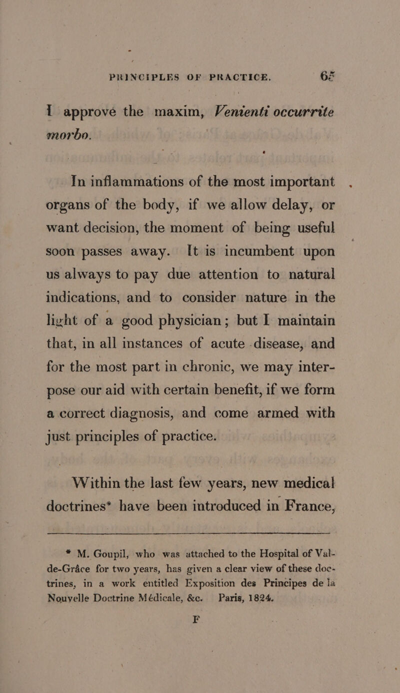 { approve the maxim, Vententi occurrite morbo. | In inflammations of the most important organs of the body, if we allow delay, or want decision, the moment of being useful soon passes away. [t is incumbent upon us always to pay due attention to natural indications, and to consider nature in the light of a good physician; but I maintain that, in all instances of acute disease, and for the most part in chronic, we may inter- pose our aid with certain benefit, if we form a correct diagnosis, and come armed with just principles of practice. Within the last few years, new medical doctrines* have been introduced in France, * M. Goupil, who was uttached to the Hospital of Val- de-Grace for two years, has given a clear view of these doc- trines, in a work entitled Exposition des Principes de la Nouvelle Doctrine Médicale, &amp;c. Paris, 1824. F