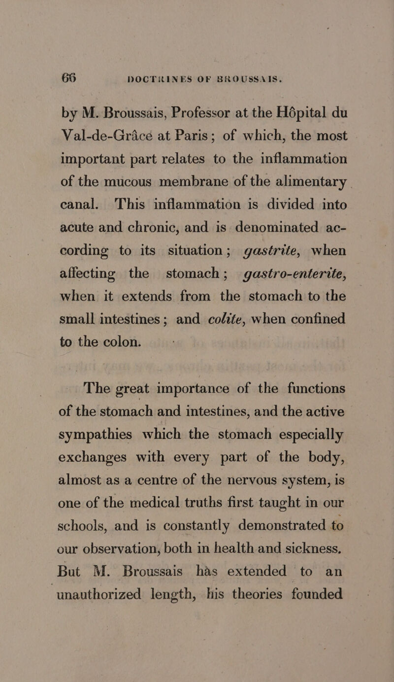 by M. Broussais, Professor at the Hépital du Val-de-Griace at Paris; of which, the most important part relates to the inflammation of the mucous membrane of the alimentary canal. This inflammation is divided into acute and chronic, and is denominated ac- cording to its situation; gastrite, when affecting the stomach; gastro-enterite, when it extends from the stomach to the small intestines; and colite, when confined to the colon. | _ The great importance of the functions of the stomach and intestines, and the active sympathies which the stomach especially exchanges with every part of the body, almost as a centre of the nervous system, is one of the medical truths first taught in our schools, and is constantly demonstrated to our observation, both in health and sickness, But M. Broussais has extended to an ‘unauthorized length, his theories founded