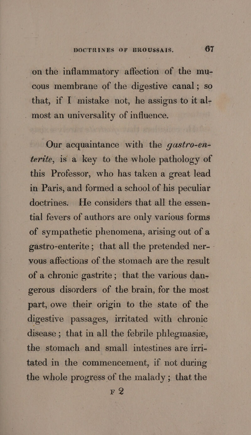 on the inflammatory affection of the mu- cous membrane of the digestive canal; so that, if I mistake not, he assigns to it al- _ most an universality of influence. Our acquaintance with the gastro-en- terife, is a key to the whole pathology of this Professor, who has taken a great lead in Paris, and formed a school of his peculiar doctrines. He considers that all the essen- tial fevers of authors are only various forms of sympathetic phenomena, arising out of a gastro-enterite; that all the pretended ner- - vous affections of the stomach are the result of a chronic gastrite; that the various dan- gerous disorders of the brain, for the most part, owe their origin to the state of the digestive passages, irritated with chronic disease ; that in all the febrile phlegmasize, the stomach and small intestines are irri- tated in the commencement, if not during the whole progress of the malady ; that the F2