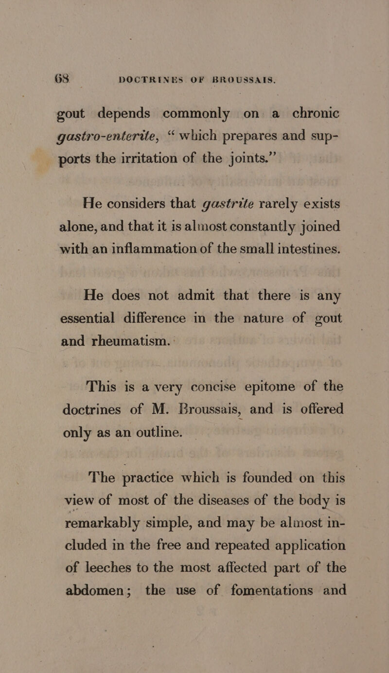 gout depends commonly on a_ chronic gastro-entertte, “ which prepares and sup- ports the irritation of the joints.” He considers that gastrite rarely exists alone, and that it is almost constantly joined with an inflammation of the small intestines. He does not admit that there is any essential difference in the nature of gout and rheumatism. : This is a very concise epitome of the doctrines of M. Broussais, and is offered only as an outline. The practice which is founded on this — view of most of the diseases of the body is remarkably simple, and may be almost in- cluded in the free and repeated application of leeches to the most affected part of the abdomen; the use of fomentations and
