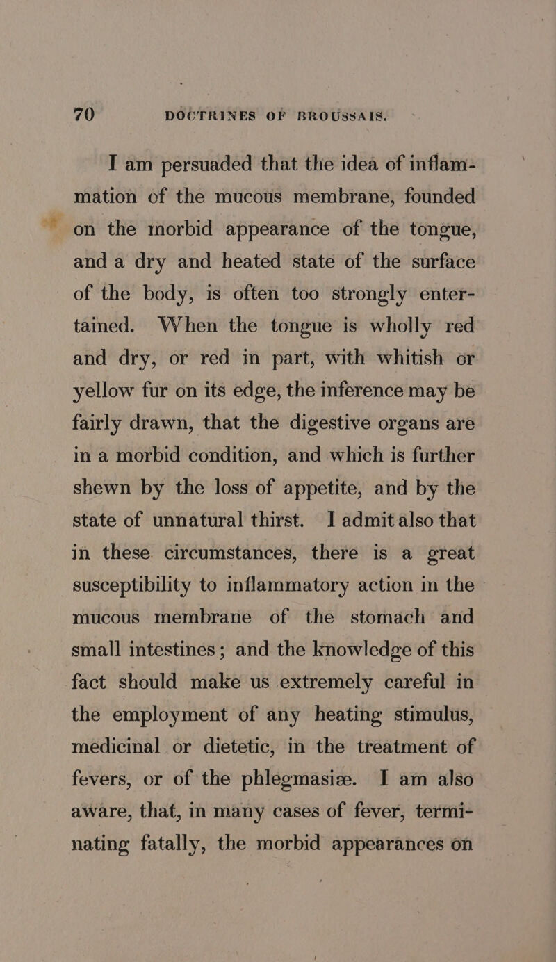 I am persuaded that the idea of inflam- mation of the mucous membrane, founded on the morbid appearance of the tongue, and a dry and heated state of the surface of the body, is often too strongly enter- tained. When the tongue is wholly red and dry, or red in part, with whitish or yellow fur on its edge, the inference may be fairly drawn, that the digestive organs are in a morbid condition, and which is further shewn by the loss of appetite, and by the state of unnatural thirst. I admit also that in these. circumstances, there is a great susceptibility to inflammatory action in the - mucous membrane of the stomach and small intestines; and the knowledge of this fact should make us extremely careful in the employment of any heating stimulus, medicinal or dietetic, in the treatment of fevers, or of the phlegmasiz. I am also aware, that, in many cases of fever, termi- nating fatally, the morbid appearances on