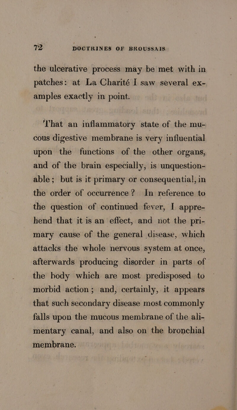the ulcerative process may be met with in patches: at La Charité I saw several ex- amples exactly in point. ‘That an inflammatory state of the mu- cous digestive membrane is very influential upon the functions of the other organs, and of the brain especially, is unquestion- able; but is it primary or consequential, in the order of occurrence? In reference to the question of continued fever, I appre- hend that it is an effect, and not the pri- mary cause of the general disease, which attacks the whole nervous system at once, afterwards producing disorder in parts of the body which are most predisposed to morbid action; and, certainly, it appears that such secondary disease most commonly falls upon the mucous membrane of the ali- mentary canal, and also on the bronchial membrane.