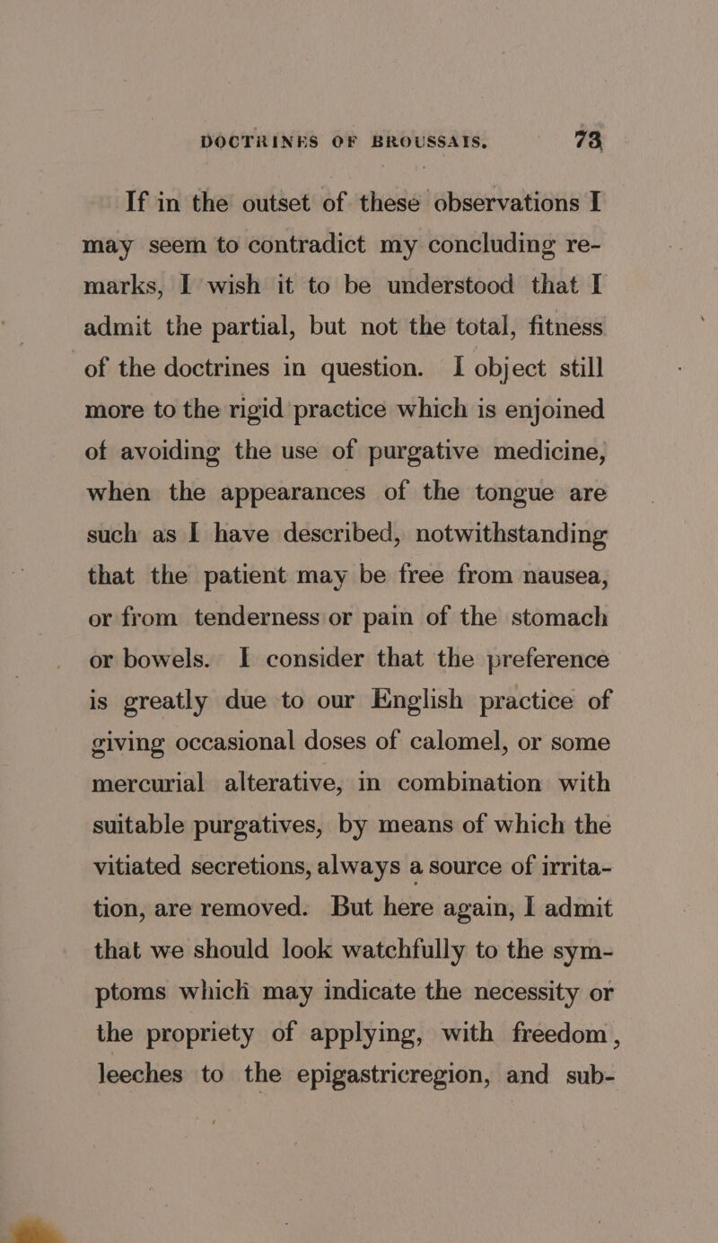 If in the outset of these observations I may seem to contradict my concluding re- marks, I wish it to be understood that I admit the partial, but not the total, fitness of the doctrines in question. I object still more to the rigid practice which is enjoined of avoiding the use of purgative medicine, when the appearances of the tongue are such as 1 have described, notwithstanding that the patient may be free from nausea, or from tenderness or pain of the stomach or bowels. I consider that the preference is greatly due to our English practice of giving occasional doses of calomel, or some mercurial alterative, in combination with suitable purgatives, by means of which the vitiated secretions, always a source of irrita- tion, are removed. But here again, I admit that we should look watchfully to the sym- ptoms which may indicate the necessity or the propriety of applying, with freedom , leeches to the epigastricregion, and sub-
