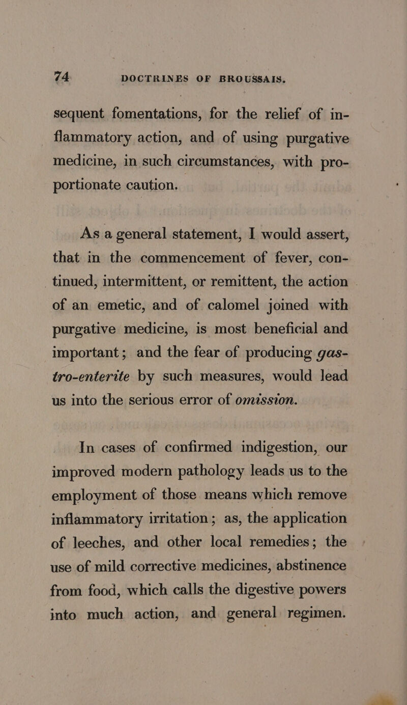 sequent fomentations, for the relief of in- _ flammatory action, and of using purgative medicine, in such circumstances, with pro- portionate caution. As a general statement, I would assert, that in the commencement of fever, con- _ tinued, intermittent, or remittent, the action | of an emetic, and of calomel joined with purgative medicine, is most beneficial and important; and the fear of producing gas- tro-enterite by such measures, would lead us into the serious error of omission. In cases of confirmed indigestion, our improved modern pathology leads us to the employment of those means which remove inflammatory irritation; as, the application of leeches, and other local remedies; the use of mild corrective medicines, abstinence from food, which calls the digestive powers into much action, and general regimen.
