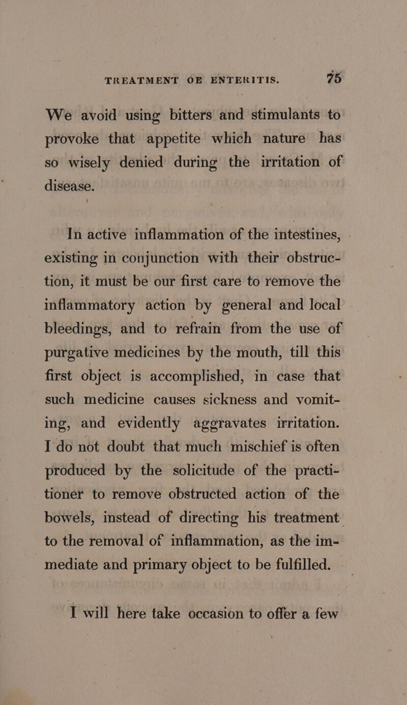 We avoid using bitters and stimulants to provoke that appetite which nature has so wisely denied during the irritation of disease. In active inflammation of the intestines, existing In conjunction with their obstruc- tion, it must be our first care to remove the inflammatory action by general and local bleedings, and to refrain from the use of purgative medicines by the mouth, till this first object is accomplished, in case that such medicine causes sickness and vomit- ing, and evidently aggravates irritation. I do not doubt that much mischief is often produced by the solicitude of the practi- _tioner to remove obstructed action of the bowels, instead of directing his treatment to the removal of inflammation, as the im- mediate and primary object to be fulfilled. — I will here take occasion to offer a few