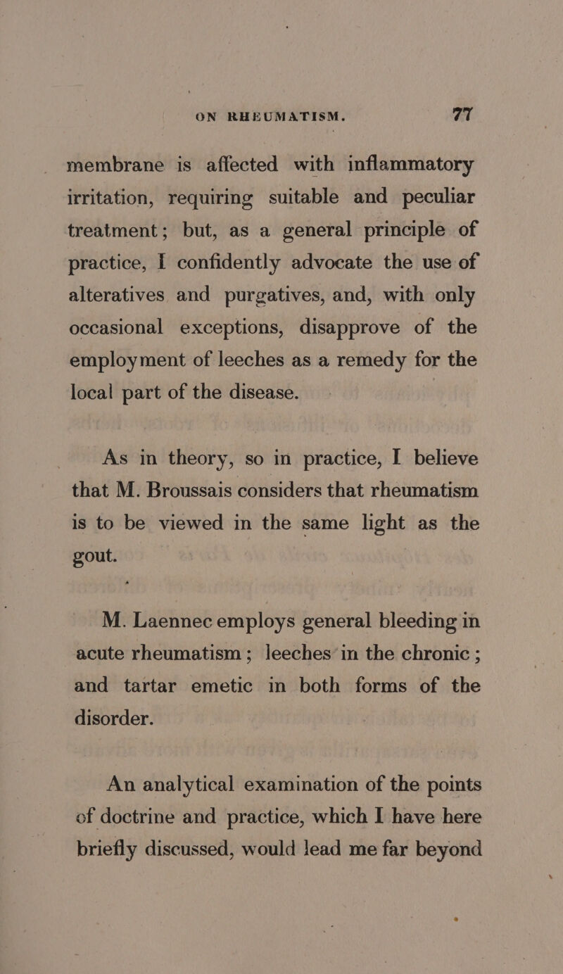 membrane is affected with inflammatory irritation, requiring suitable and peculiar treatment; but, as a general principle of practice, I confidently advocate the use of alteratives and purgatives, and, with only occasional exceptions, disapprove of the employment of leeches as a remedy for the local part of the disease. As in theory, so in practice, I believe that M. Broussais considers that rheumatism is to be viewed in the same light as the gout. M. Laennec employs general bleeding in acute rheumatism; leeches’ in the chronic ; and tartar emetic in both forms of the disorder. An analytical examination of the points of doctrine and practice, which I have here briefly discussed, would lead me far beyond