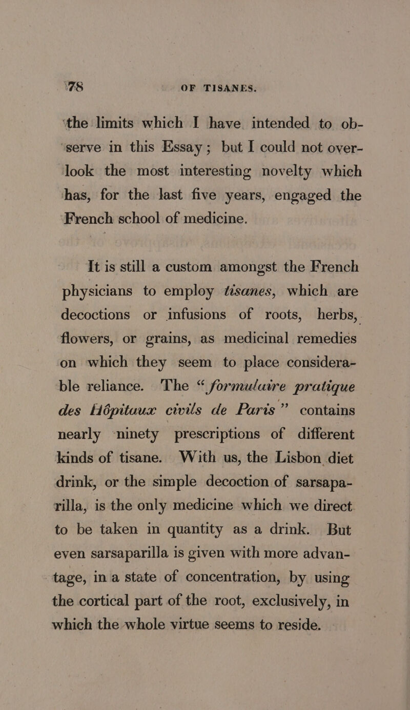 TS OF TISANES. ‘the limits which I have. intended to ob- ‘serve in this Essay; but I could not over- look the most interesting novelty which has, for the last five years, engaged the ‘French school of medicine. It is still a custom amongst the French physicians to employ tisanes, which are decoctions or infusions of roots, herbs, flowers, or grains, as medicinal remedies on which they seem to place considera- ble reliance. The “ formulatre pratique des Hopituux civils de Paris” contains nearly ~ninety : prescriptions of different kinds of tisane. With us, the Lisbon diet drink, or the simple decoction of sarsapa- rilla, is the only medicine which we direct. to be taken in quantity as a drink. But even sarsaparilla is given with more advan- | tage, in a state of concentration, by using the cortical part of the root, exclusively, in which the whole virtue seems to reside.