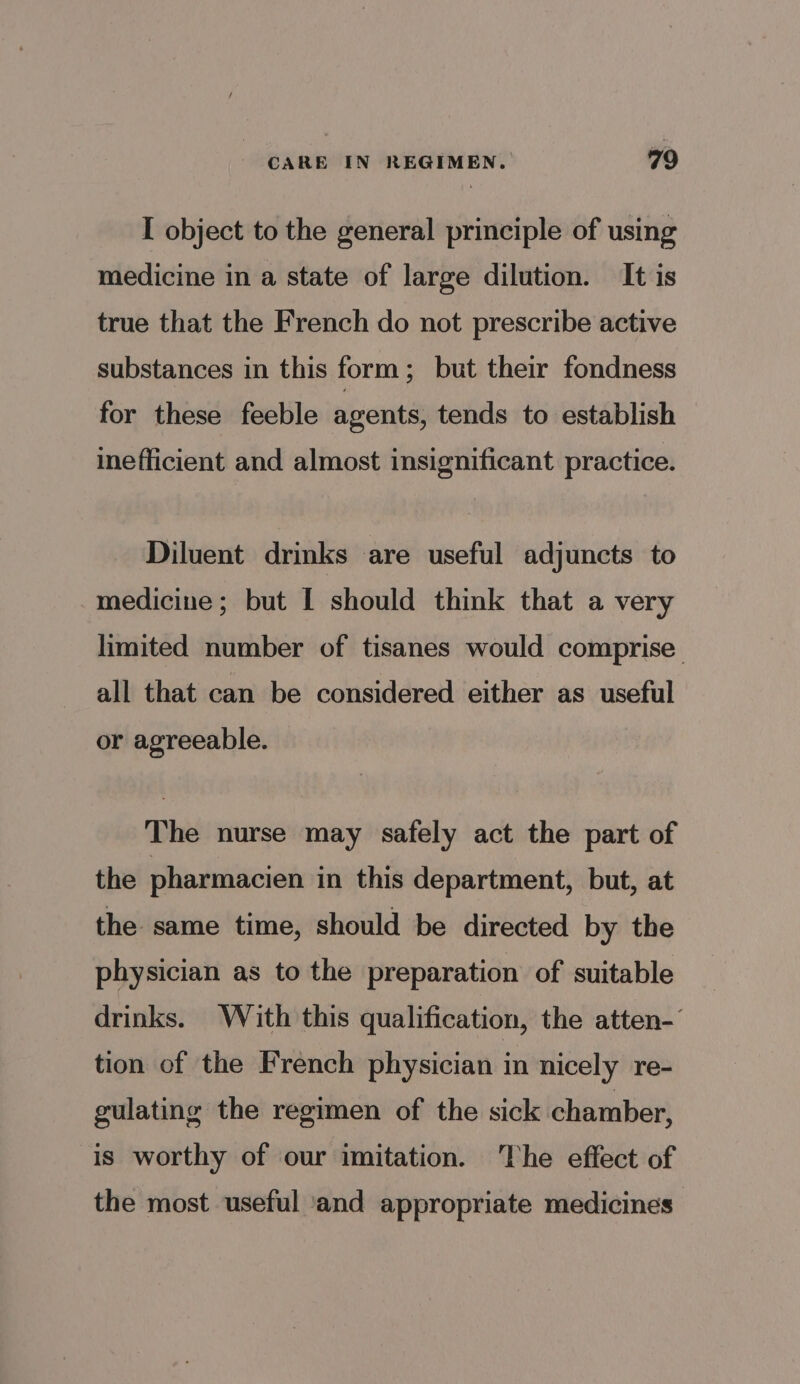 I object to the general principle of using medicine in a state of large dilution. It is true that the French do not prescribe active substances in this form; but their fondness for these feeble agents, tends to establish inefficient and almost insignificant practice. Diluent drinks are useful adjuncts to medicine; but I should think that a very limited number of tisanes would comprise all that can be considered either as useful or agreeable. The nurse may safely act the part of the pharmacien in this department, but, at the same time, should be directed by the physician as to the preparation of suitable drinks. With this qualification, the atten-’ tion of the French physician in nicely re- gulating the regimen of the sick chamber, is worthy of our imitation. The effect of the most useful ‘and appropriate medicines