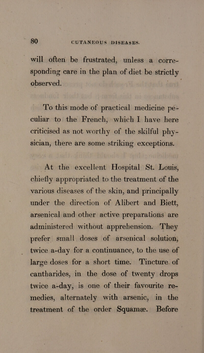 will often be frustrated, unless a corre- sponding care in the plan of diet be strictly observed. To this mode of practical medicine pe- culiar to the French, which I have here criticised as not worthy of the skilful phy- sician, there are some striking exceptions. At the excellent Hospital St. Louis, chiefly appropriated to the treatment of the various diseases of the skin, and principally under the direction of Alibert and Biett, arsenical and other active preparations are administered without apprehension. They prefer small doses of arsenical solution, twice a-day for a continuance, to the use of large doses for a short time. Tincture. of cantharides, in the dose of twenty drops twice a-day, is one of their favourite re- medies, alternately with arsenic, in the ‘treatment of the order Squame. Before